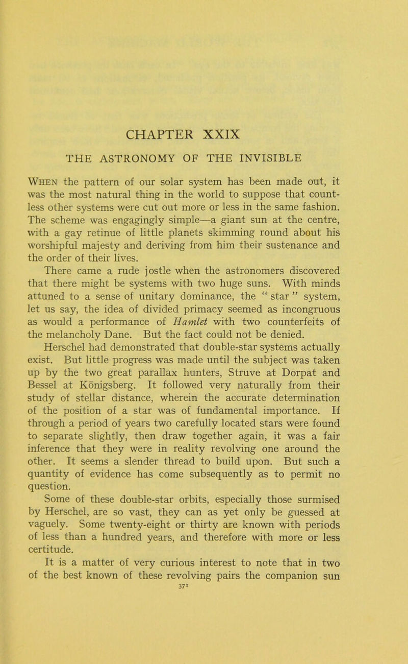 THE ASTRONOMY OF THE INVISIBLE When the pattern of our solar system has been made out, it was the most natural thing in the world to suppose that count- less other systems were cut out more or less in the same fashion. The scheme was engagingly simple—a giant sun at the centre, with a gay retinue of little planets skimming round about his worshipful majesty and deriving from him their sustenance and the order of their lives. There came a rude jostle when the astronomers discovered that there might be systems with two huge suns. With minds attuned to a sense of unitary dominance, the “ star ” system, let us say, the idea of divided primacy seemed as incongruous as would a performance of Hamlet with two counterfeits of the melancholy Dane. But the fact could not be denied. Herschel had demonstrated that double-star systems actually exist. But little progress was made until the subject was taken up by the two great parallax hunters, Struve at Dorpat and Bessel at Konigsberg. It followed very naturally from their study of stellar distance, wherein the accurate determination of the position of a star was of fundamental importance. If through a period of years two carefully located stars were found to separate slightly, then draw together again, it was a fair inference that they were in reality revolving one around the other. It seems a slender thread to build upon. But such a quantity of evidence has come subsequently as to permit no question. Some of these double-star orbits, especially those surmised by Herschel, are so vast, they can as yet only be guessed at vaguely. Some twenty-eight or thirty are known with periods of less than a hundred years, and therefore with more or less certitude. It is a matter of very curious interest to note that in two of the best known of these revolving pairs the companion sun