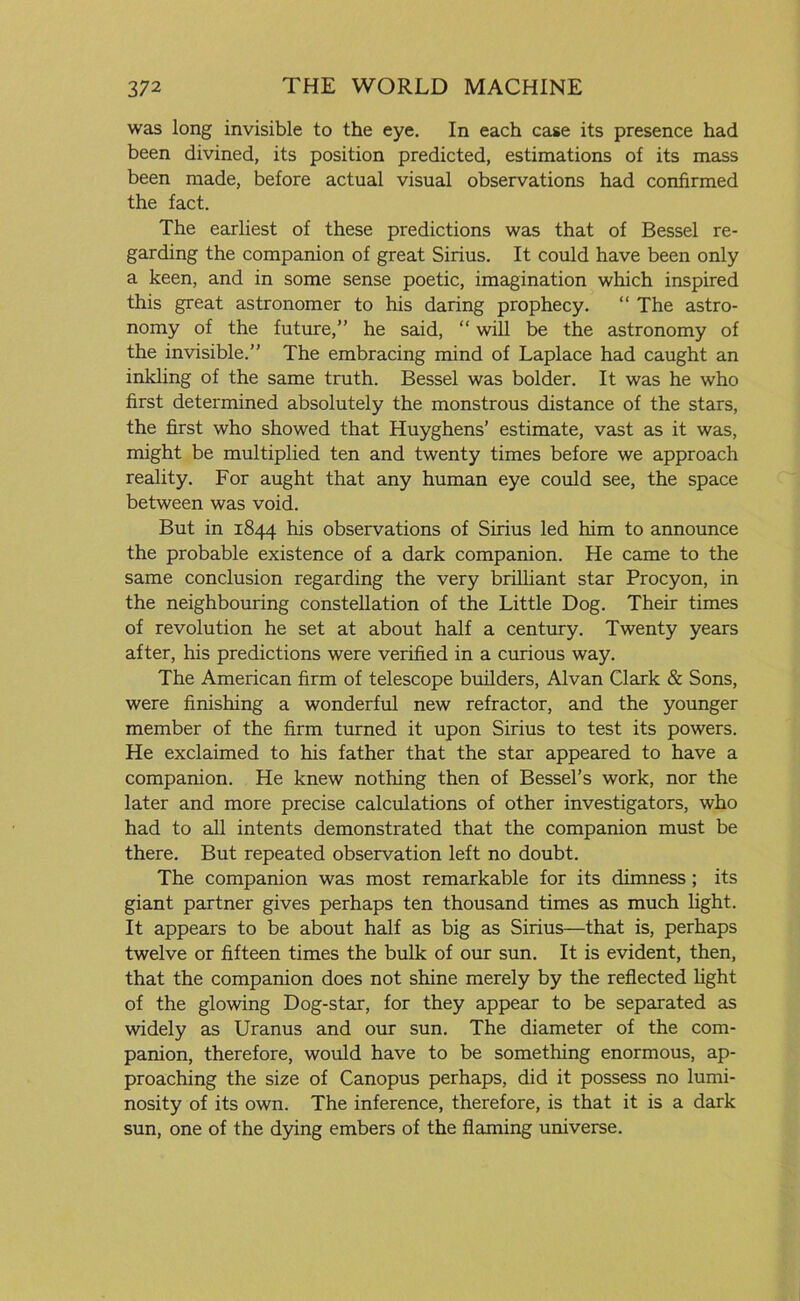 was long invisible to the eye. In each case its presence had been divined, its position predicted, estimations of its mass been made, before actual visual observations had confirmed the fact. The earliest of these predictions was that of Bessel re- garding the companion of great Sirius. It could have been only a keen, and in some sense poetic, imagination which inspired this great astronomer to his daring prophecy. “ The astro- nomy of the future,” he said, “ will be the astronomy of the invisible.” The embracing mind of Laplace had caught an inkling of the same truth. Bessel was bolder. It was he who first determined absolutely the monstrous distance of the stars, the first who showed that Huyghens’ estimate, vast as it was, might be multiplied ten and twenty times before we approach reality. For aught that any human eye could see, the space between was void. But in 1844 his observations of Sirius led him to announce the probable existence of a dark companion. He came to the same conclusion regarding the very brilliant star Procyon, in the neighbouring constellation of the Little Dog. Their times of revolution he set at about half a century. Twenty years after, his predictions were verified in a curious way. The American firm of telescope builders, Alvan Clark & Sons, were finishing a wonderful new refractor, and the younger member of the firm turned it upon Sirius to test its powers. He exclaimed to his father that the star appeared to have a companion. He knew nothing then of Bessel’s work, nor the later and more precise calculations of other investigators, who had to all intents demonstrated that the companion must be there. But repeated observation left no doubt. The companion was most remarkable for its dimness; its giant partner gives perhaps ten thousand times as much light. It appears to be about half as big as Sirius—that is, perhaps twelve or fifteen times the bulk of our sun. It is evident, then, that the companion does not shine merely by the reflected light of the glowing Dog-star, for they appear to be separated as widely as Uranus and our sun. The diameter of the com- panion, therefore, would have to be something enormous, ap- proaching the size of Canopus perhaps, did it possess no lumi- nosity of its own. The inference, therefore, is that it is a dark sun, one of the dying embers of the flaming universe.