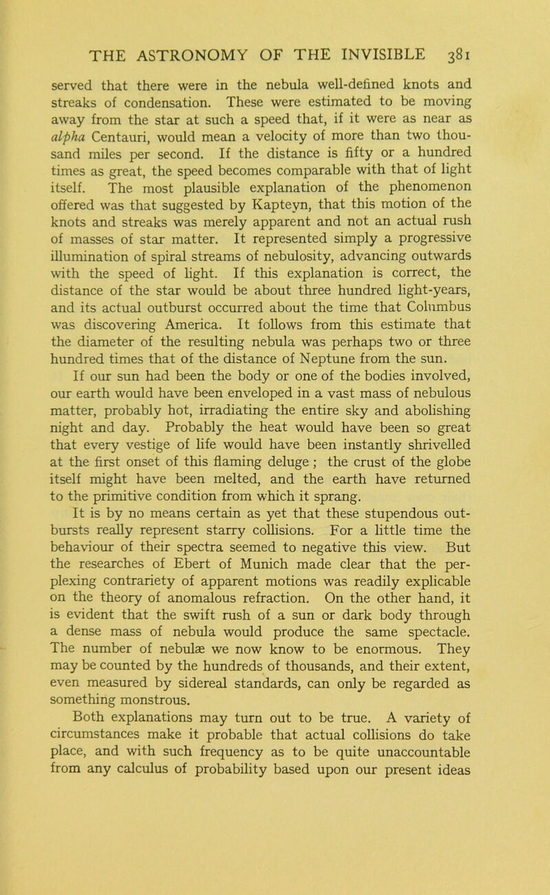 served that there were in the nebula well-defined knots and streaks of condensation. These were estimated to be moving away from the star at such a speed that, if it were as near as alpha Centauri, would mean a velocity of more than two thou- sand miles per second. If the distance is fifty or a hundred times as great, the speed becomes comparable with that of light itself. The most plausible explanation of the phenomenon offered was that suggested by Kaptevn, that this motion of the knots and streaks was merely apparent and not an actual rush of masses of star matter. It represented simply a progressive illumination of spiral streams of nebulosity, advancing outwards with the speed of light. If this explanation is correct, the distance of the star would be about three hundred light-years, and its actual outburst occurred about the time that Columbus was discovering America. It follows from this estimate that the diameter of the resulting nebula was perhaps two or three hundred times that of the distance of Neptune from the sun. If our sun had been the body or one of the bodies involved, our earth would have been enveloped in a vast mass of nebulous matter, probably hot, irradiating the entire sky and abolishing night and day. Probably the heat would have been so great that every vestige of life would have been instantly shrivelled at the first onset of this flaming deluge ; the crust of the globe itself might have been melted, and the earth have returned to the primitive condition from which it sprang. It is by no means certain as yet that these stupendous out- bursts really represent starry collisions. For a little time the behaviour of their spectra seemed to negative this view. But the researches of Ebert of Munich made clear that the per- plexing contrariety of apparent motions was readily explicable on the theory of anomalous refraction. On the other hand, it is evident that the swift rush of a sun or dark body through a dense mass of nebula would produce the same spectacle. The number of nebulae we now know to be enormous. They may be counted by the hundreds of thousands, and their extent, even measured by sidereal standards, can only be regarded as something monstrous. Both explanations may turn out to be true. A variety of circumstances make it probable that actual collisions do take place, and with such frequency as to be quite unaccountable from any calculus of probability based upon our present ideas