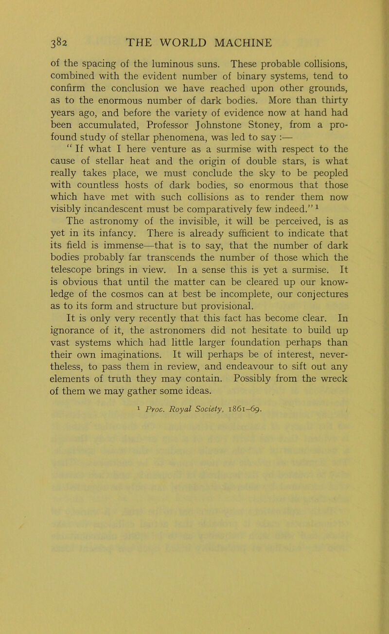 of the spacing of the luminous suns. These probable collisions, combined with the evident number of binary systems, tend to confirm the conclusion we have reached upon other grounds, as to the enormous number of dark bodies. More than thirty years ago, and before the variety of evidence now at hand had been accumulated, Professor Johnstone Stoney, from a pro- found study of stellar phenomena, was led to say :— “ If what I here venture as a surmise with respect to the cause of stellar heat and the origin of double stars, is what really takes place, we must conclude the sky to be peopled with countless hosts of dark bodies, so enormous that those which have met with such collisions as to render them now visibly incandescent must be comparatively few indeed.” 1 The astronomy of the invisible, it will be perceived, is as yet in its infancy. There is already sufficient to indicate that its field is immense—that is to say, that the number of dark bodies probably far transcends the number of those which the telescope brings in view. In a sense this is yet a surmise. It is obvious that until the matter can be cleared up our know- ledge of the cosmos can at best be incomplete, our conjectures as to its form and structure but provisional. It is only very recently that this fact has become clear. In ignorance of it, the astronomers did not hesitate to build up vast systems which had little larger foundation perhaps than their own imaginations. It will perhaps be of interest, never- theless, to pass them in review, and endeavour to sift out any elements of truth they may contain. Possibly from the wreck of them we may gather some ideas. 1 Proc. Royal Society, 1861-69.