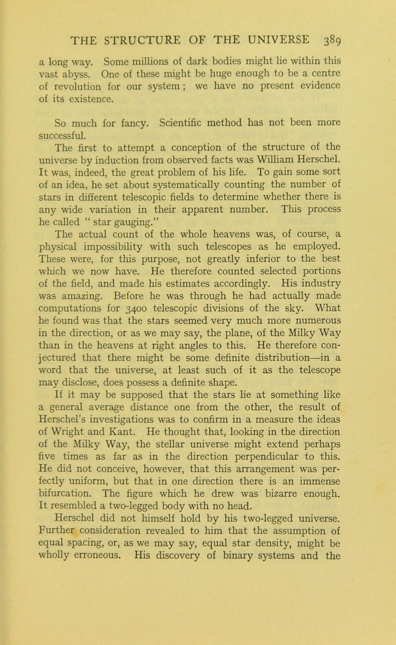 a long way. Some millions of dark bodies might lie within this vast abyss. One of these might be huge enough to be a centre of revolution for our system; we have no present evidence of its existence. So much for fancy. Scientific method has not been more successful. The first to attempt a conception of the structure of the universe by induction from observed facts was William Herschel. It was, indeed, the great problem of his life. To gain some sort of an idea, he set about systematically counting the number of stars in different telescopic fields to determine whether there is any wide variation in their apparent number. This process he called “ star gauging.” The actual count of the whole heavens was, of course, a physical impossibility with such telescopes as he employed. These were, for this purpose, not greatly inferior to the best which we now have. He therefore counted selected portions of the field, and made his estimates accordingly. His industry was amazing. Before he was through he had actually made computations for 3400 telescopic divisions of the sky. What he found was that the stars seemed very much more numerous in the direction, or as we may say, the plane, of the Milky Way than in the heavens at right angles to this. He therefore con- jectured that there might be some definite distribution—in a word that the universe, at least such of it as the telescope may disclose, does possess a definite shape. If it may be supposed that the stars lie at something like a general average distance one from the other, the result of Herschel’s investigations was to confirm in a measure the ideas of Wright and Kant. He thought that, looking in the direction of the Milky Way, the stellar universe might extend perhaps five times as far as in the direction perpendicular to this. He did not conceive, however, that this arrangement was per- fectly uniform, but that in one direction there is an immense bifurcation. The figure which he drew was bizarre enough. It resembled a two-legged body with no head. Herschel did not himself hold by his two-legged universe. Further consideration revealed to him that the assumption of equal spacing, or, as we may say, equal star density, might be wholly erroneous. His discovery of binary systems and the