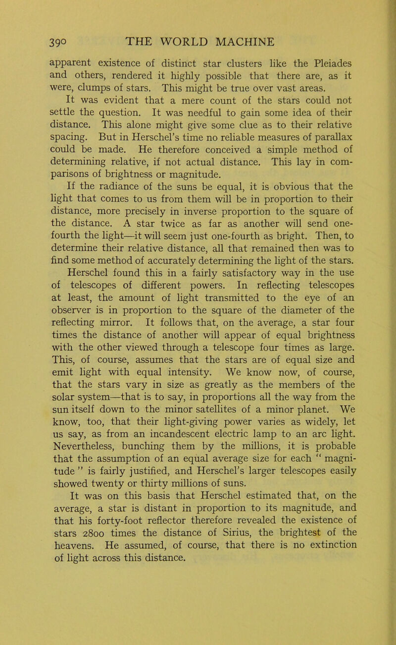 apparent existence of distinct star clusters like the Pleiades and others, rendered it highly possible that there are, as it were, clumps of stars. This might be true over vast areas. It was evident that a mere count of the stars could not settle the question. It was needful to gain some idea of their distance. This alone might give some clue as to their relative spacing. But in Herschel’s time no reliable measures of parallax could be made. He therefore conceived a simple method of determining relative, if not actual distance. This lay in com- parisons of brightness or magnitude. If the radiance of the suns be equal, it is obvious that the light that comes to us from them will be in proportion to their distance, more precisely in inverse proportion to the square of the distance. A star twice as far as another will send one- fourth the light—it will seem just one-fourth as bright. Then, to determine their relative distance, all that remained then was to find some method of accurately determining the light of the stars. Herschel found this in a fairly satisfactory way in the use of telescopes of different powers. In reflecting telescopes at least, the amount of light transmitted to the eye of an observer is in proportion to the square of the diameter of the reflecting mirror. It follows that, on the average, a star four times the distance of another will appear of equal brightness with the other viewed through a telescope four times as large. This, of course, assumes that the stars are of equal size and emit light with equal intensity. We know now, of course, that the stars vary in size as greatly as the members of the solar system—that is to say, in proportions all the way from the sun itself down to the minor satellites of a minor planet. We know, too, that their light-giving power varies as widely, let us say, as from an incandescent electric lamp to an arc light. Nevertheless, bunching them by the millions, it is probable that the assumption of an equal average size for each “ magni- tude ” is fairly justified, and Herschel’s larger telescopes easily showed twenty or thirty millions of suns. It was on this basis that Herschel estimated that, on the average, a star is distant in proportion to its magnitude, and that his forty-foot reflector therefore revealed the existence of stars 2800 times the distance of Sirius, the brightest of the heavens. He assumed, of course, that there is no extinction of light across this distance.