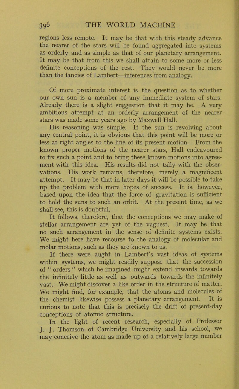 regions less remote. It may be that with this steady advance the nearer of the stars will be found aggregated into systems as orderly and as simple as that of our planetary arrangement. It may be that from this we shall attain to some more or less definite conceptions of the rest. They would never be more than the fancies of Lambert—inferences from analogy. Of more proximate interest is the question as to whether our own sun is a member of any immediate system of stars. Already there is a slight suggestion that it may be. A very ambitious attempt at an orderly arrangement of the nearer stars was made some years ago by Maxwell Hall. His reasoning was simple. If the sun is revolving about any central point, it is obvious that this point will be more or less at right angles to the line of its present motion. From the known proper motions of the nearer stars, Hall endeavoured to fix such a point and to bring these known motions into agree- ment with this idea. His results did not tally with the obser- vations. His work remains, therefore, merely a magnificent attempt. It may be that in later days it will be possible to take up the problem with more hopes of success. It is, however, based upon the idea that the force of gravitation is sufficient to hold the suns to such an orbit. At the present time, as we shall see, this is doubtful. It follows, therefore, that the conceptions we may make of stellar arrangement are yet of the vaguest. It may be that no such arrangement in the sense of definite systems exists. We might here have recourse to the analogy of molecular and molar motions, such as they are known to us. If there were aught in Lambert’s vast ideas of systems within systems, we might readily suppose that the succession of “ orders ” which he imagined might extend inwards towards the infinitely little as well as outwards towards the infinitely vast. We might discover a like order in the structure of matter. We might find, for example, that the atoms and molecules of the chemist likewise possess a planetary arrangement. It is curious to note that this is precisely the drift of present-day conceptions of atomic structure. In the light of recent research, especially of Professor J. J. Thomson of Cambridge University and his school, we may conceive the atom as made up of a relatively large number