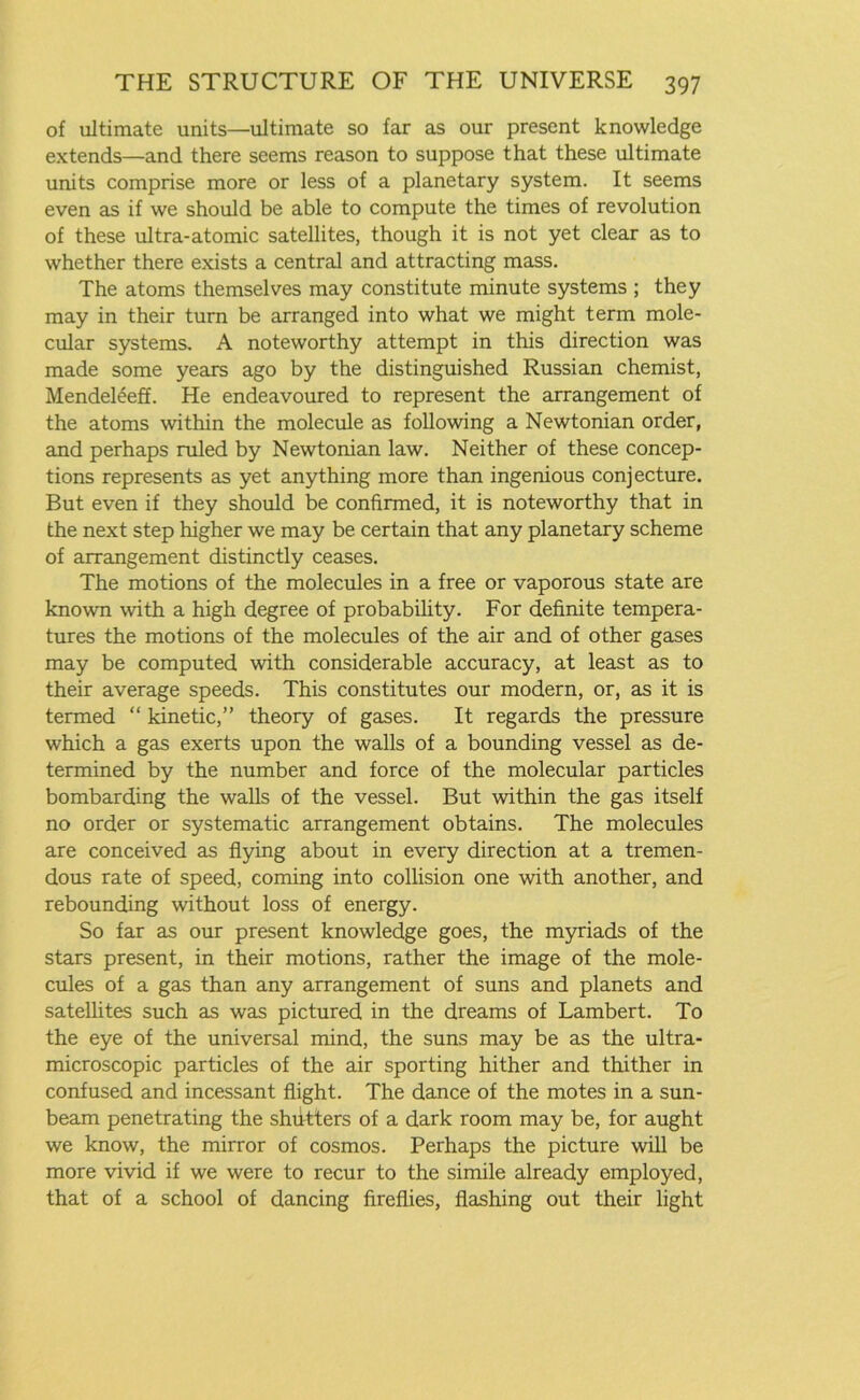 of ultimate units—ultimate so far as our present knowledge extends—and there seems reason to suppose that these ultimate units comprise more or less of a planetary system. It seems even as if we should be able to compute the times of revolution of these ultra-atomic satellites, though it is not yet clear as to whether there exists a central and attracting mass. The atoms themselves may constitute minute systems ; they may in their turn be arranged into what we might term mole- cular systems. A noteworthy attempt in this direction was made some years ago by the distinguished Russian chemist, Mendeleeff. He endeavoured to represent the arrangement of the atoms within the molecule as following a Newtonian order, and perhaps ruled by Newtonian law. Neither of these concep- tions represents as yet anything more than ingenious conjecture. But even if they should be confirmed, it is noteworthy that in the next step higher we may be certain that any planetary scheme of arrangement distinctly ceases. The motions of the molecules in a free or vaporous state are known with a high degree of probability. For definite tempera- tures the motions of the molecules of the air and of other gases may be computed with considerable accuracy, at least as to their average speeds. This constitutes our modern, or, as it is termed “ kinetic,” theory of gases. It regards the pressure which a gas exerts upon the walls of a bounding vessel as de- termined by the number and force of the molecular particles bombarding the walls of the vessel. But within the gas itself no order or systematic arrangement obtains. The molecules are conceived as flying about in every direction at a tremen- dous rate of speed, coming into collision one with another, and rebounding without loss of energy. So far as our present knowledge goes, the myriads of the stars present, in their motions, rather the image of the mole- cules of a gas than any arrangement of suns and planets and satellites such as was pictured in the dreams of Lambert. To the eye of the universal mind, the suns may be as the ultra- microscopic particles of the air sporting hither and thither in confused and incessant flight. The dance of the motes in a sun- beam penetrating the shfitters of a dark room may be, for aught we know, the mirror of cosmos. Perhaps the picture will be more vivid if we were to recur to the simile already employed, that of a school of dancing fireflies, flashing out their light