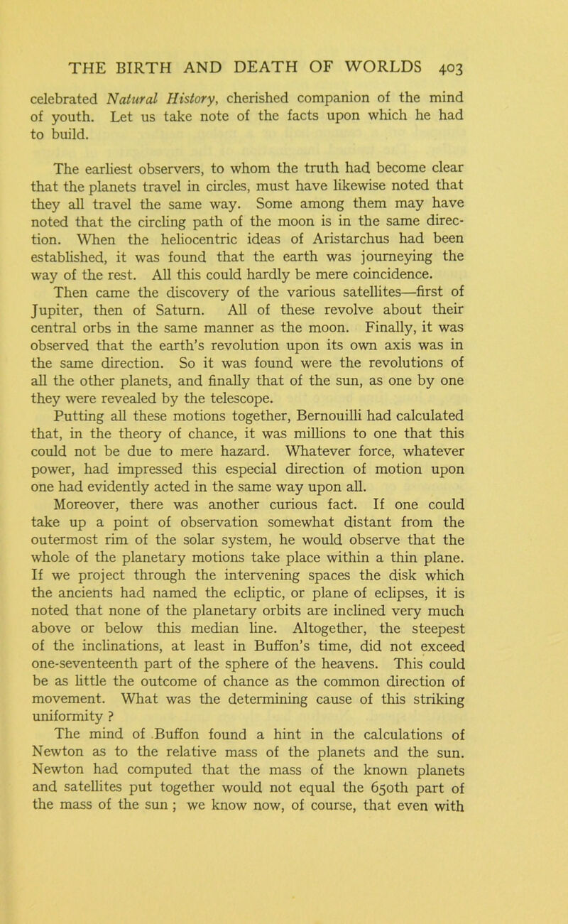 celebrated Natural History, cherished companion of the mind of youth. Let us take note of the facts upon which he had to build. The earliest observers, to whom the truth had become clear that the planets travel in circles, must have likewise noted that they all travel the same way. Some among them may have noted that the circling path of the moon is in the same direc- tion. When the heliocentric ideas of Aristarchus had been established, it was found that the earth was journeying the way of the rest. All this could hardly be mere coincidence. Then came the discovery of the various satellites—first of Jupiter, then of Saturn. All of these revolve about their central orbs in the same manner as the moon. Finally, it was observed that the earth’s revolution upon its own axis was in the same direction. So it was found were the revolutions of all the other planets, and finally that of the sun, as one by one they were revealed by the telescope. Putting all these motions together, Bernouilli had calculated that, in the theory of chance, it was millions to one that this could not be due to mere hazard. Whatever force, whatever power, had impressed this especial direction of motion upon one had evidently acted in the same way upon all. Moreover, there was another curious fact. If one could take up a point of observation somewhat distant from the outermost rim of the solar system, he would observe that the whole of the planetary motions take place within a thin plane. If we project through the intervening spaces the disk which the ancients had named the ecliptic, or plane of eclipses, it is noted that none of the planetary orbits are inclined very much above or below this median line. Altogether, the steepest of the inclinations, at least in Buffon’s time, did not exceed one-seventeenth part of the sphere of the heavens. This could be as little the outcome of chance as the common direction of movement. What was the determining cause of this striking uniformity ? The mind of Buffon found a hint in the calculations of Newton as to the relative mass of the planets and the sun. Newton had computed that the mass of the known planets and satellites put together would not equal the 650th part of the mass of the sun ; we know now, of course, that even with