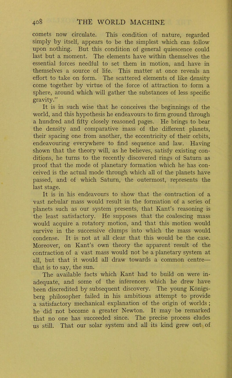 comets now circulate. This condition of nature, regarded simply by itself, appears to be the simplest which can follow upon nothing. But this condition of general quiescence could last but a moment. The elements have within themselves the essential forces needful to set them in motion, and have in themselves a source of life. This matter at once reveals an effort to take on form. The scattered elements of like density come together by virtue of the force of attraction to form a sphere, around which will gather the substances of less specific gravity.” It is in such wise that he conceives the beginnings of the world, and this hypothesis he endeavours to firm ground through a hundred and fifty closely reasoned pages. He brings to bear the density and comparative mass of the different planets, their spacing one from another, the eccentricity of their orbits, endeavouring everywhere to find sequence and law. Having shown that the theory will, as he believes, satisfy existing con- ditions, he turns to the recently discovered rings of Saturn as proof that the mode of planetary formation which he has con- ceived is the actual mode through which all of the planets have passed, and of which Saturn, the outermost, represents the last stage. It is in his endeavours to show that the contraction of a vast nebular mass would result in the formation of a series of planets such as our system presents, that Kant’s reasoning is the least satisfactory. He supposes that the coalescing mass would acquire a rotatory motion, and that this motion would survive in the successive clumps into which the mass would condense. It is not at all clear that this would be the case. Moreover, on Kant’s own theory the apparent result of the contraction of a vast mass would not be a planetary system at all, but that it would all draw towards a common centre— that is to say, the sun. The available facts which Kant had to build on were in- adequate, and some of the inferences which he drew have been discredited by subsequent discovery. The young Konigs- berg philosopher failed in his ambitious attempt to provide a satisfactory mechanical explanation of the origin of worlds ; he did not become a greater Newton. It may be remarked that no one has succeeded since. The precise process eludes us still. That our solar system and all its kind grew out of