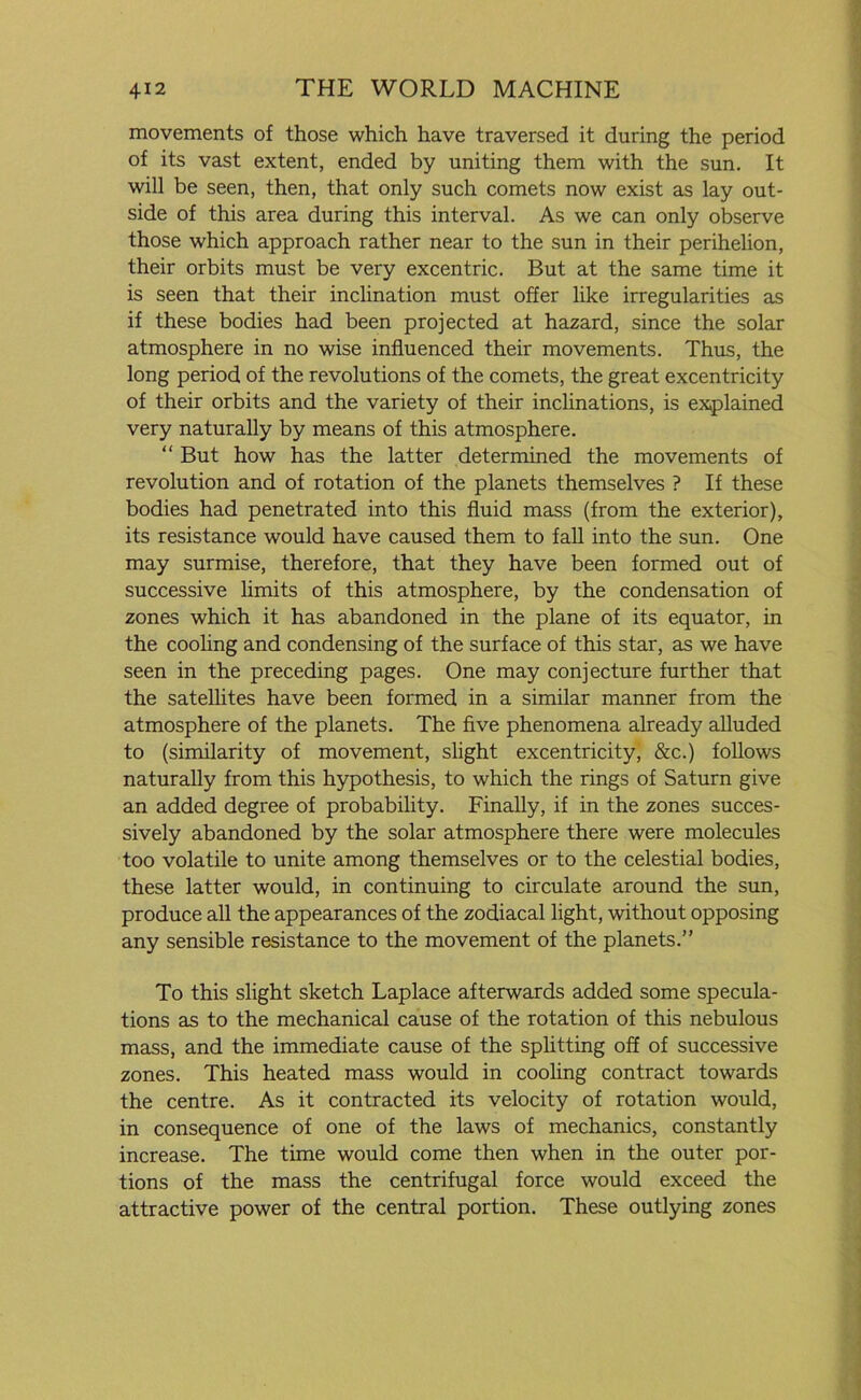 movements of those which have traversed it during the period of its vast extent, ended by uniting them with the sun. It will be seen, then, that only such comets now exist as lay out- side of this area during this interval. As we can only observe those which approach rather near to the sun in their perihelion, their orbits must be very excentric. But at the same time it is seen that their inclination must offer like irregularities as if these bodies had been projected at hazard, since the solar atmosphere in no wise influenced their movements. Thus, the long period of the revolutions of the comets, the great excentricity of their orbits and the variety of their inclinations, is explained very naturally by means of this atmosphere. “ But how has the latter determined the movements of revolution and of rotation of the planets themselves ? If these bodies had penetrated into this fluid mass (from the exterior), its resistance would have caused them to fall into the sun. One may surmise, therefore, that they have been formed out of successive limits of this atmosphere, by the condensation of zones which it has abandoned in the plane of its equator, in the cooling and condensing of the surface of this star, as we have seen in the preceding pages. One may conjecture further that the satellites have been formed in a similar manner from the atmosphere of the planets. The five phenomena already alluded to (similarity of movement, slight excentricity, &c.) follows naturally from this hypothesis, to which the rings of Saturn give an added degree of probability. Finally, if in the zones succes- sively abandoned by the solar atmosphere there were molecules too volatile to unite among themselves or to the celestial bodies, these latter would, in continuing to circulate around the sun, produce all the appearances of the zodiacal light, without opposing any sensible resistance to the movement of the planets.” To this slight sketch Laplace afterwards added some specula- tions as to the mechanical cause of the rotation of this nebulous mass, and the immediate cause of the splitting off of successive zones. This heated mass would in cooling contract towards the centre. As it contracted its velocity of rotation would, in consequence of one of the laws of mechanics, constantly increase. The time would come then when in the outer por- tions of the mass the centrifugal force would exceed the attractive power of the central portion. These outlying zones