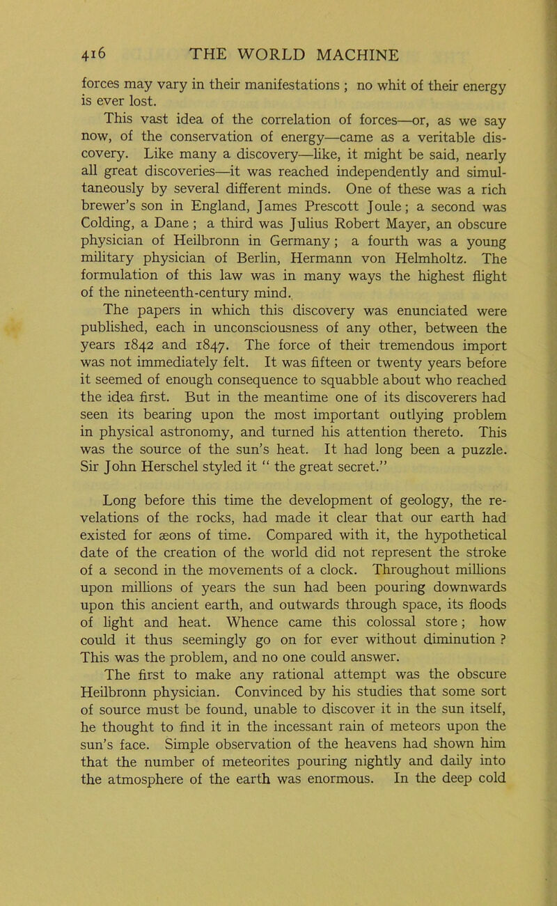forces may vary in their manifestations ; no whit of their energy is ever lost. This vast idea of the correlation of forces—or, as we say now, of the conservation of energy—came as a veritable dis- covery. Like many a discovery—like, it might be said, nearly all great discoveries—it was reached independently and simul- taneously by several different minds. One of these was a rich brewer’s son in England, J ames Prescott J oule; a second was Colding, a Dane ; a third was Julius Robert Mayer, an obscure physician of Heilbronn in Germany; a fourth was a young military physician of Berlin, Hermann von Helmholtz. The formulation of this law was in many ways the highest flight of the nineteenth-century mind. The papers in which this discovery was enunciated were published, each in unconsciousness of any other, between the years 1842 and 1847. The force of their tremendous import was not immediately felt. It was fifteen or twenty years before it seemed of enough consequence to squabble about who reached the idea first. But in the meantime one of its discoverers had seen its bearing upon the most important outlying problem in physical astronomy, and turned his attention thereto. This was the source of the sun’s heat. It had long been a puzzle. Sir John Herschel styled it “ the great secret.” Long before this time the development of geology, the re- velations of the rocks, had made it clear that our earth had existed for aeons of time. Compared with it, the hypothetical date of the creation of the world did not represent the stroke of a second in the movements of a clock. Throughout millions upon millions of years the sun had been pouring downwards upon this ancient earth, and outwards through space, its floods of light and heat. Whence came this colossal store; how could it thus seemingly go on for ever without diminution ? This was the problem, and no one could answer. The first to make any rational attempt was the obscure Heilbronn physician. Convinced by his studies that some sort of source must be found, unable to discover it in the sun itself, he thought to find it in the incessant rain of meteors upon the sun’s face. Simple observation of the heavens had shown him that the number of meteorites pouring nightly and daily into the atmosphere of the earth was enormous. In the deep cold