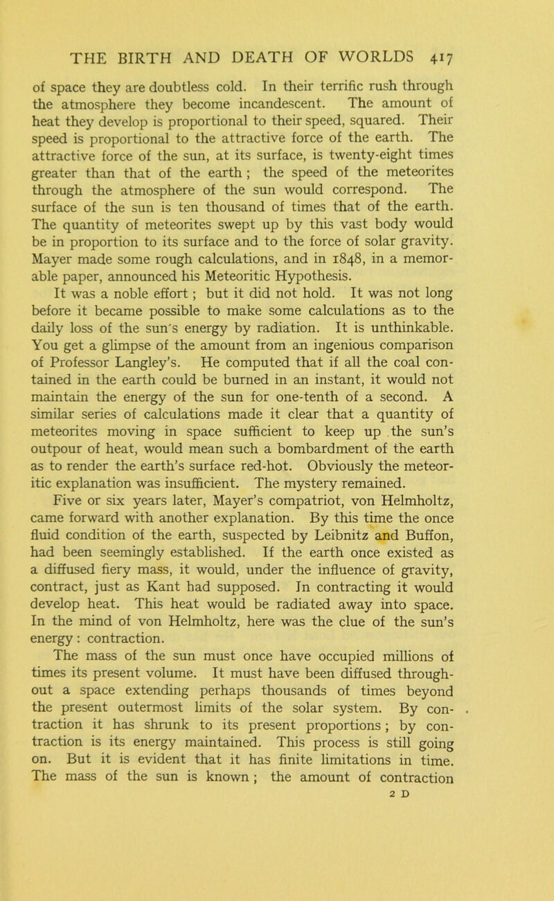 of space they are doubtless cold. In their terrific rush through the atmosphere they become incandescent. The amount of heat they develop is proportional to their speed, squared. Their speed is proportional to the attractive force of the earth. The attractive force of the sun, at its surface, is twenty-eight times greater than that of the earth ; the speed of the meteorites through the atmosphere of the sun would correspond. The surface of the sun is ten thousand of times that of the earth. The quantity of meteorites swept up by this vast body would be in proportion to its surface and to the force of solar gravity. Mayer made some rough calculations, and in 1848, in a memor- able paper, announced his Meteoritic Hypothesis. It was a noble effort; but it did not hold. It was not long before it became possible to make some calculations as to the daily loss of the sun's energy by radiation. It is unthinkable. You get a glimpse of the amount from an ingenious comparison of Professor Langley’s. He computed that if all the coal con- tained in the earth could be burned in an instant, it would not maintain the energy of the sun for one-tenth of a second. A similar series of calculations made it clear that a quantity of meteorites moving in space sufficient to keep up the sun’s outpour of heat, would mean such a bombardment of the earth as to render the earth’s surface red-hot. Obviously the meteor- itic explanation was insufficient. The mystery remained. Five or six years later, Mayer’s compatriot, von Helmholtz, came forward with another explanation. By this time the once fluid condition of the earth, suspected by Leibnitz and Buffon, had been seemingly established. If the earth once existed as a diffused fiery mass, it would, under the influence of gravity, contract, just as Kant had supposed. In contracting it would develop heat. This heat would be radiated away into space. In the mind of von Helmholtz, here was the clue of the sun’s energy: contraction. The mass of the sun must once have occupied millions of times its present volume. It must have been diffused through- out a space extending perhaps thousands of times beyond the present outermost limits of the solar system. By con- . traction it has shrunk to its present proportions; by con- traction is its energy maintained. This process is still going on. But it is evident that it has finite limitations in time. The mass of the sun is known ; the amount of contraction 2 D