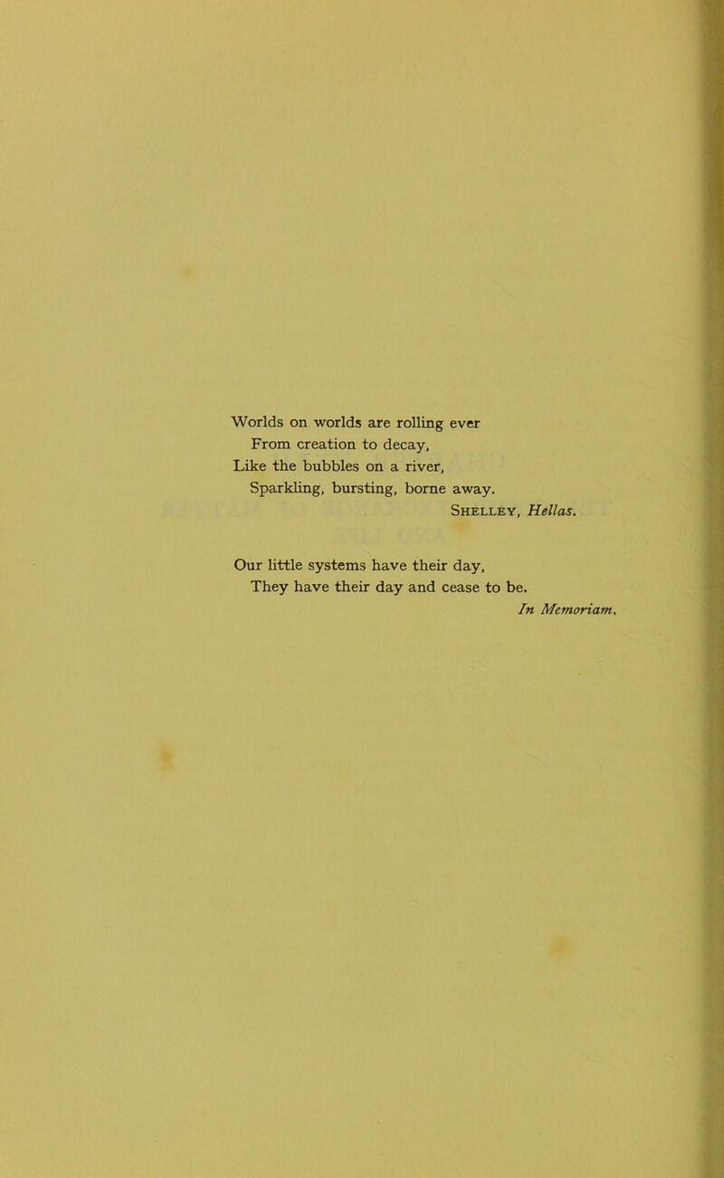 Worlds on worlds are rolling ever From creation to decay, Like the bubbles on a river. Sparkling, bursting, borne away. Shelley, Hellas. Our little systems have their day, They have their day and cease to be. In Memoriatn.