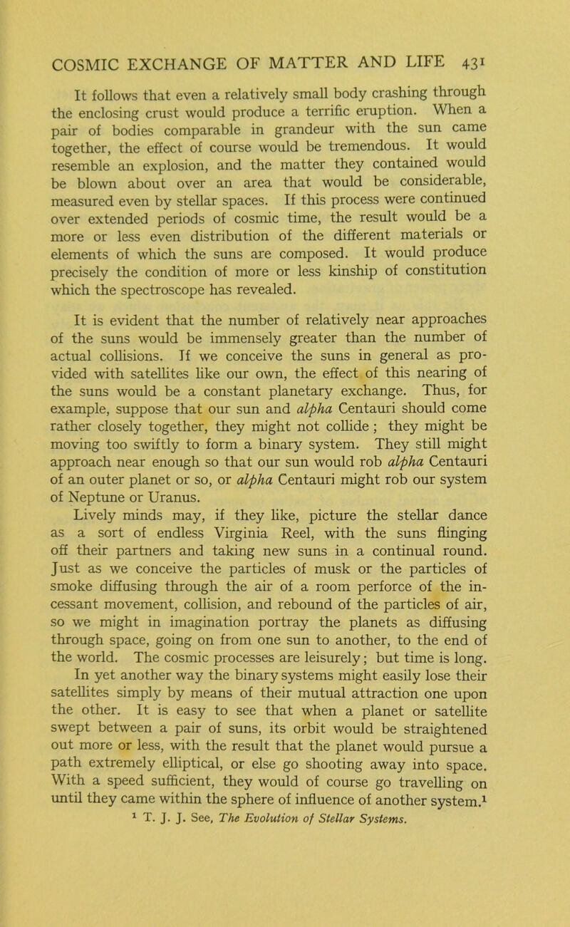 It follows that even a relatively small body crashing through the enclosing crust would produce a terrific eruption. When a pair of bodies comparable in grandeur with the sun came together, the effect of course would be tremendous. It would resemble an explosion, and the matter they contained would be blown about over an area that would be considerable, measured even by stellar spaces. If this process were continued over extended periods of cosmic time, the result would be a more or less even distribution of the different materials or elements of which the suns are composed. It would produce precisely the condition of more or less kinship of constitution which the spectroscope has revealed. It is evident that the number of relatively near approaches of the suns would be immensely greater than the number of actual collisions. If we conceive the suns in general as pro- vided with satellites like our own, the effect of this nearing of the suns would be a constant planetary exchange. Thus, for example, suppose that our sun and alpha Centauri should come rather closely together, they might not collide ; they might be moving too swiftly to form a binary system. They still might approach near enough so that our sun would rob alpha Centauri of an outer planet or so, or alpha Centauri might rob our system of Neptune or Uranus. Lively minds may, if they like, picture the stellar dance as a sort of endless Virginia Reel, with the suns flinging off their partners and taking new suns in a continual round. Just as we conceive the particles of musk or the particles of smoke diffusing through the air of a room perforce of the in- cessant movement, collision, and rebound of the particles of air, so we might in imagination portray the planets as diffusing through space, going on from one sun to another, to the end of the world. The cosmic processes are leisurely; but time is long. In yet another way the binary systems might easily lose their satellites simply by means of their mutual attraction one upon the other. It is easy to see that when a planet or satellite swept between a pair of suns, its orbit would be straightened out more or less, with the result that the planet would pursue a path extremely elliptical, or else go shooting away into space. With a speed sufficient, they would of course go travelling on until they came within the sphere of influence of another system.1 1 T. J. J. See, The Evolution of Stellar Systems.