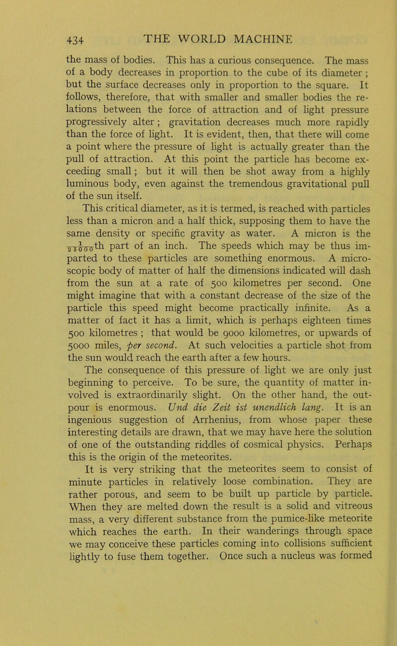 the mass of bodies. This has a curious consequence. The mass of a body decreases in proportion to the cube of its diameter ; but the surface decreases only in proportion to the square. It follows, therefore, that with smaller and smaller bodies the re- lations between the force of attraction and of light pressure progressively alter ; gravitation decreases much more rapidly than the force of light. It is evident, then, that there will come a point where the pressure of light is actually greater than the pull of attraction. At this point the particle has become ex- ceeding small; but it will then be shot away from a highly luminous body, even against the tremendous gravitational pull of the sun itself. This critical diameter, as it is termed, is reached with particles less than a micron and a half thick, supposing them to have the same density or specific gravity as water. A micron is the Part °f an inch. The speeds which may be thus im- parted to these particles are something enormous. A micro- scopic body of matter of half the dimensions indicated will dash from the sun at a rate of 500 kilometres per second. One might imagine that with a constant decrease of the size of the particle this speed might become practically infinite. As a matter of fact it has a limit, which is perhaps eighteen times 500 kilometres ; that would be 9000 kilometres, or upwards of 5000 miles, per second. At such velocities a particle shot from the sun would reach the earth after a few hours. The consequence of this pressure of light we are only just beginning to perceive. To be sure, the quantity of matter in- volved is extraordinarily slight. On the other hand, the out- pour is enormous. Und die Zeit ist unendlich lang. It is an ingenious suggestion of Arrhenius, from whose paper these interesting details are drawn, that we may have here the solution of one of the outstanding riddles of cosmical physics. Perhaps this is the origin of the meteorites. It is very striking that the meteorites seem to consist of minute particles in relatively loose combination. They are rather porous, and seem to be built up particle by particle. When they are melted down the result is a solid and vitreous mass, a very different substance from the pumice-like meteorite which reaches the earth. In their wanderings through space we may conceive these particles coming into collisions sufficient lightly to fuse them together. Once such a nucleus was formed