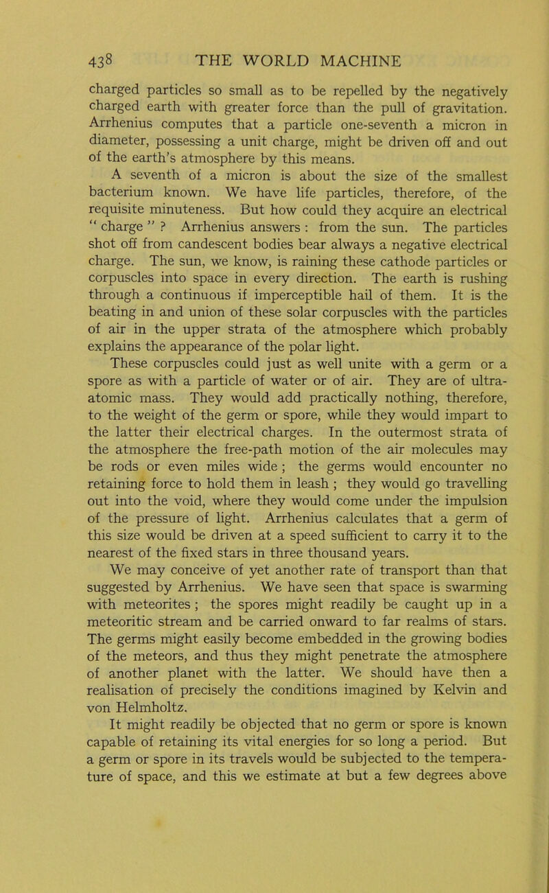 charged particles so small as to be repelled by the negatively charged earth with greater force than the pull of gravitation. Arrhenius computes that a particle one-seventh a micron in diameter, possessing a unit charge, might be driven off and out of the earth’s atmosphere by this means. A seventh of a micron is about the size of the smallest bacterium known. We have life particles, therefore, of the requisite minuteness. But how could they acquire an electrical “ charge ” ? Arrhenius answers : from the sun. The particles shot off from candescent bodies bear always a negative electrical charge. The sun, we know, is raining these cathode particles or corpuscles into space in every direction. The earth is rushing through a continuous if imperceptible hail of them. It is the beating in and union of these solar corpuscles with the particles of air in the upper strata of the atmosphere which probably explains the appearance of the polar light. These corpuscles could just as well unite with a germ or a spore as with a particle of water or of air. They are of ultra- atomic mass. They would add practically nothing, therefore, to the weight of the germ or spore, while they would impart to the latter their electrical charges. In the outermost strata of the atmosphere the free-path motion of the air molecules may be rods or even miles wide ; the germs would encounter no retaining force to hold them in leash ; they would go travelling out into the void, where they would come under the impulsion of the pressure of light. Arrhenius calculates that a germ of this size would be driven at a speed sufficient to carry it to the nearest of the fixed stars in three thousand years. We may conceive of yet another rate of transport than that suggested by Arrhenius. We have seen that space is swarming with meteorites ; the spores might readily be caught up in a meteoritic stream and be carried onward to far realms of stars. The germs might easily become embedded in the growing bodies of the meteors, and thus they might penetrate the atmosphere of another planet with the latter. We should have then a realisation of precisely the conditions imagined by Kelvin and von Helmholtz. It might readily be objected that no germ or spore is known capable of retaining its vital energies for so long a period. But a germ or spore in its travels would be subjected to the tempera- ture of space, and this we estimate at but a few degrees above