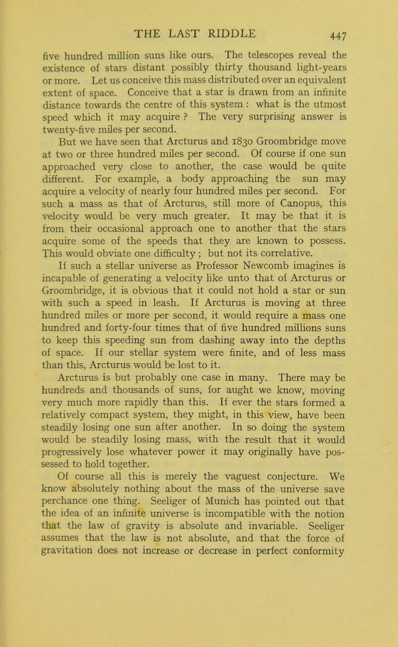 five hundred million suns like ours. The telescopes reveal the existence of stars distant possibly thirty thousand light-years or more. Let us conceive this mass distributed over an equivalent extent of space. Conceive that a star is drawn from an infinite distance towards the centre of this system : what is the utmost speed which it may acquire ? The very surprising answer is twenty-five miles per second. But we have seen that Arcturus and 1830 Groombridge move at two or three hundred miles per second. Of course if one sun approached very close to another, the case would be quite different. For example, a body approaching the sun may acquire a velocity of nearly four hundred miles per second. For such a mass as that of Arcturus, still more of Canopus, this velocity would be very much greater. It may be that it is from their occasional approach one to another that the stars acquire some of the speeds that they are known to possess. This would obviate one difficulty ; but not its correlative. If such a stellar universe as Professor Newcomb imagines is incapable of generating a velocity like unto that of Arcturus or Groombridge, it is obvious that it could not hold a star or sun with such a speed in leash. If Arcturus is moving at three hundred miles or more per second, it would require a mass one hundred and forty-four times that of five hundred millions suns to keep this speeding sun from dashing away into the depths of space. If our stellar system were finite, and of less mass than this, Arcturus would be lost to it. Arcturus is but probably one case in many. There may be hundreds and thousands of suns, for aught we know, moving very much more rapidly than this. If ever the stars formed a relatively compact system, they might, in this view, have been steadily losing one sun after another. In so doing the system would be steadily losing mass, with the result that it would progressively lose whatever power it may originally have pos- sessed to hold together. Of course all this is merely the vaguest conjecture. We know absolutely nothing about the mass of the universe save perchance one thing. Seeliger of Munich has pointed out that the idea of an infinite universe is incompatible with the notion that the law of gravity is absolute and invariable. Seeliger assumes that the law is not absolute, and that the force of gravitation does not increase or decrease in perfect conformity