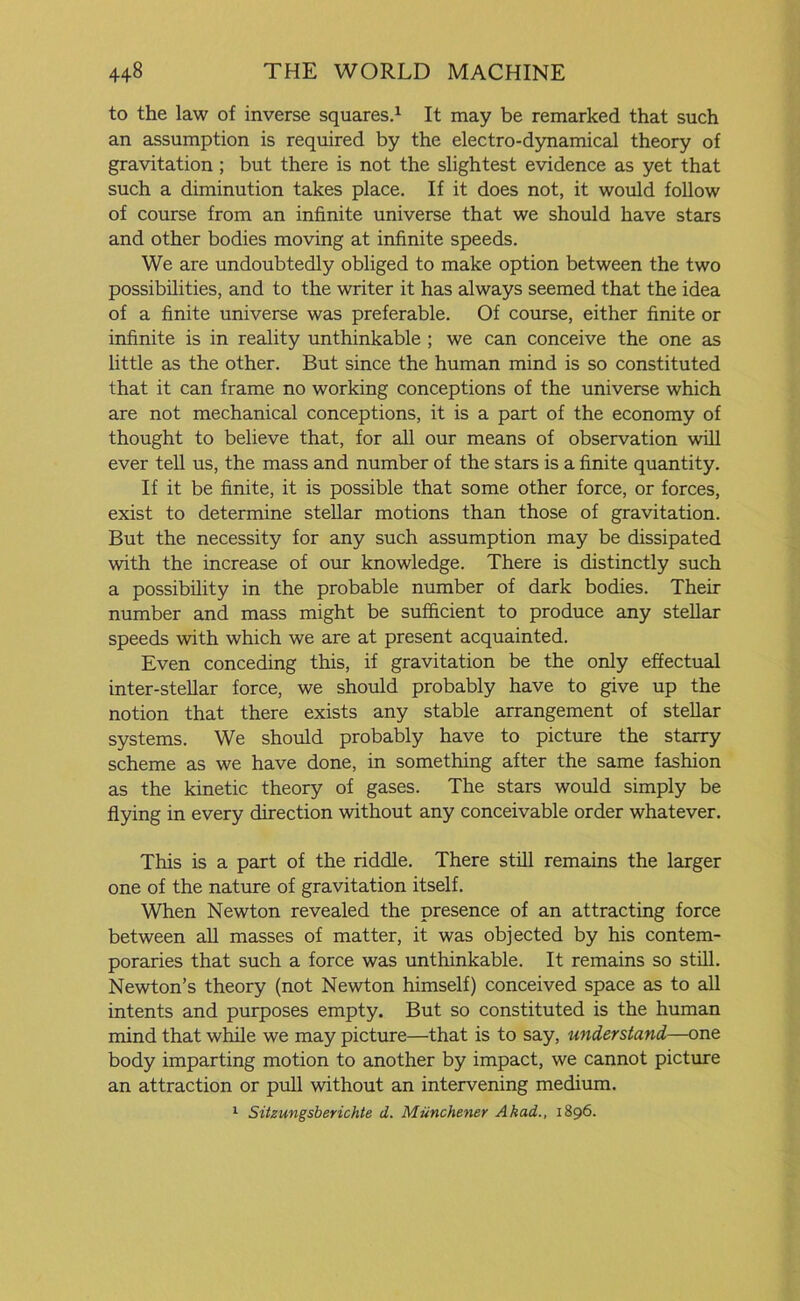 to the law of inverse squares.1 It may be remarked that such an assumption is required by the electro-dynamical theory of gravitation ; but there is not the slightest evidence as yet that such a diminution takes place. If it does not, it would follow of course from an infinite universe that we should have stars and other bodies moving at infinite speeds. We are undoubtedly obliged to make option between the two possibilities, and to the writer it has always seemed that the idea of a finite universe was preferable. Of course, either finite or infinite is in reality unthinkable ; we can conceive the one as little as the other. But since the human mind is so constituted that it can frame no working conceptions of the universe which are not mechanical conceptions, it is a part of the economy of thought to believe that, for all our means of observation will ever tell us, the mass and number of the stars is a finite quantity. If it be finite, it is possible that some other force, or forces, exist to determine stellar motions than those of gravitation. But the necessity for any such assumption may be dissipated with the increase of our knowledge. There is distinctly such a possibility in the probable number of dark bodies. Their number and mass might be sufficient to produce any stellar speeds with which we are at present acquainted. Even conceding this, if gravitation be the only effectual inter-stellar force, we should probably have to give up the notion that there exists any stable arrangement of stellar systems. We should probably have to picture the starry scheme as we have done, in something after the same fashion as the kinetic theory of gases. The stars would simply be flying in every direction without any conceivable order whatever. This is a part of the riddle. There still remains the larger one of the nature of gravitation itself. When Newton revealed the presence of an attracting force between all masses of matter, it was objected by his contem- poraries that such a force was unthinkable. It remains so still. Newton’s theory (not Newton himself) conceived space as to all intents and purposes empty. But so constituted is the human mind that while we may picture—that is to say, understand—one body imparting motion to another by impact, we cannot picture an attraction or pull without an intervening medium. 1 Sitzungsberichte d. Munchener Akad., 1896.