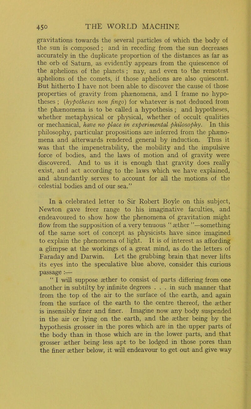 gravitations towards the several particles of which the body of the sun is composed ; and in receding from the sun decreases accurately in the duplicate proportion of the distances as far as the orb of Saturn, as evidently appears from the quiescence of the aphelions of the planets ; nay, and even to the remotest aphelions of the comets, if those aphelions are also quiescent. But hitherto I have not been able to discover the cause of those properties of gravity from phenomena, and I frame no hypo- theses ; (hypotheses non fingo) for whatever is not deduced from the phenomena is to be called a hypothesis; and hypotheses, whether metaphysical or physical, whether of occult qualities or mechanical, have no place in experimental philosophy. In this philosophy, particular propositions are inferred from the phseno- mena and afterwards rendered general by induction. Thus it was that the impenetrability, the mobility and the impulsive force of bodies, and the laws of motion and of gravity were discovered. And to us it is enough that gravity does really exist, and act according to the laws which we have explained, and abundantly serves to account for all the motions of the celestial bodies and of our sea.” In a celebrated letter to Sir Robert Boyle on this subject, Newton gave freer range to his imaginative faculties, and endeavoured to show how the phenomena of gravitation might flow from the supposition of a very tenuous “ aether ”—something of the same sort of concept as physicists have since imagined to explain the phenomena of light. It is of interest as affording a glimpse at the workings of a great mind, as do the letters of Faraday and Darwin. Let the grubbing brain that never lifts its eyes into the speculative blue above, consider this curious passage :— “ I will suppose aether to consist of parts differing from one another in subtilty by infinite degrees ... in such manner that from the top of the air to the surface of the earth, and again from the surface of the earth to the centre thereof, the aether is insensibly finer and finer. Imagine now any body suspended in the air or lying on the earth, and the aether being by the hypothesis grosser in the pores which are in the upper parts of the body than in those which are in the lower parts, and that grosser aether being less apt to be lodged in those pores than the finer aether below, it will endeavour to get out and give way