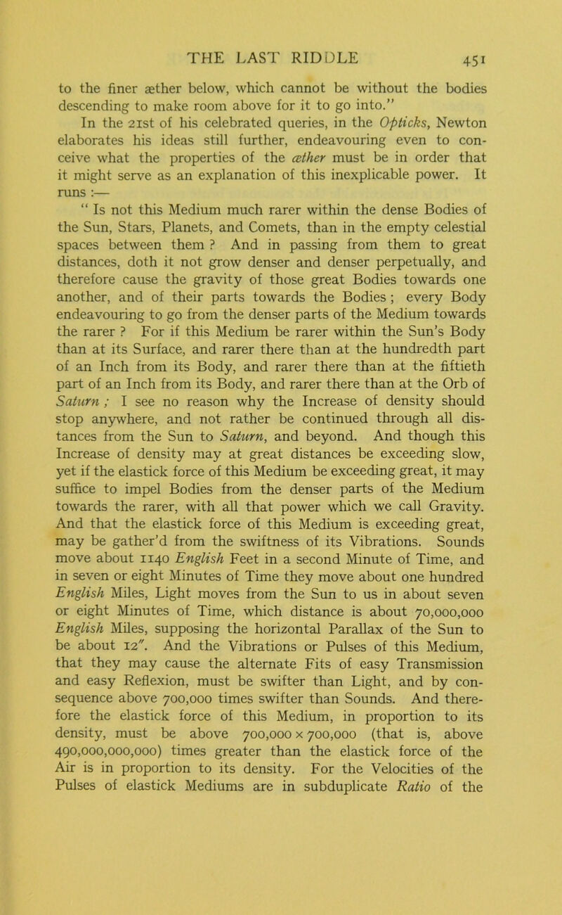 to the finer aether below, which cannot be without the bodies descending to make room above for it to go into.” In the 21st of his celebrated queries, in the Opticks, Newton elaborates his ideas still further, endeavouring even to con- ceive what the properties of the cether must be in order that it might serve as an explanation of this inexplicable power. It runs :— “ Is not this Medium much rarer within the dense Bodies of the Sun, Stars, Planets, and Comets, than in the empty celestial spaces between them ? And in passing from them to great distances, doth it not grow denser and denser perpetually, and therefore cause the gravity of those great Bodies towards one another, and of their parts towards the Bodies ; every Body endeavouring to go from the denser parts of the Medium towards the rarer ? For if this Medium be rarer within the Sun’s Body than at its Surface, and rarer there than at the hundredth part of an Inch from its Body, and rarer there than at the fiftieth part of an Inch from its Body, and rarer there than at the Orb of Saturn ; I see no reason why the Increase of density should stop anywhere, and not rather be continued through all dis- tances from the Sun to Saturn, and beyond. And though this Increase of density may at great distances be exceeding slow, yet if the elastick force of this Medium be exceeding great, it may suffice to impel Bodies from the denser parts of the Medium towards the rarer, with all that power which we call Gravity. And that the elastick force of this Medium is exceeding great, may be gather’d from the swiftness of its Vibrations. Sounds move about 1140 English Feet in a second Minute of Time, and in seven or eight Minutes of Time they move about one hundred English Miles, Light moves from the Sun to us in about seven or eight Minutes of Time, which distance is about 70,000,000 English Miles, supposing the horizontal Parallax of the Sun to be about 12. And the Vibrations or Pulses of this Medium, that they may cause the alternate Fits of easy Transmission and easy Reflexion, must be swifter than Light, and by con- sequence above 700,000 times swifter than Sounds. And there- fore the elastick force of this Medium, in proportion to its density, must be above 700,000 x 700,000 (that is, above 490,000,000,000) times greater than the elastick force of the Air is in proportion to its density. For the Velocities of the Pulses of elastick Mediums are in subduplicate Ratio of the