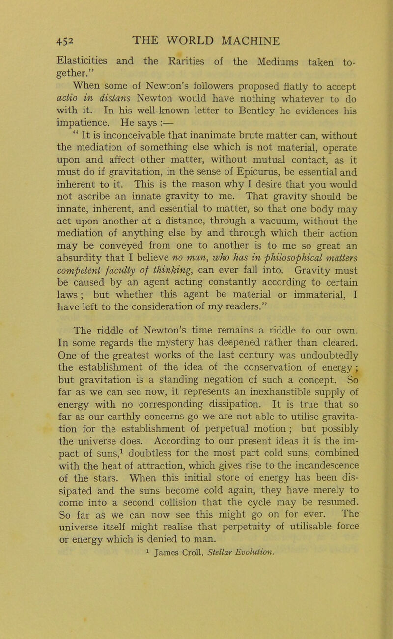 Elasticities and the Rarities of the Mediums taken to- gether.” When some of Newton’s followers proposed flatly to accept actio in distans Newton would have nothing whatever to do with it. In his well-known letter to Bentley he evidences his impatience. He says :— “ It is inconceivable that inanimate brute matter can, without the mediation of something else which is not material, operate upon and affect other matter, without mutual contact, as it must do if gravitation, in the sense of Epicurus, be essential and inherent to it. This is the reason why I desire that you would not ascribe an innate gravity to me. That gravity should be innate, inherent, and essential to matter, so that one body may act upon another at a distance, through a vacuum, without the mediation of anything else by and through which their action may be conveyed from one to another is to me so great an absurdity that I believe no man, who has in philosophical matters competent facility of thinking, can ever fall into. Gravity must be caused by an agent acting constantly according to certain laws ; but whether this agent be material or immaterial, I have left to the consideration of my readers.” The riddle of Newton’s time remains a riddle to our own. In some regards the mystery has deepened rather than cleared. One of the greatest works of the last century was undoubtedly the establishment of the idea of the conservation of energy; but gravitation is a standing negation of such a concept. So far as we can see now, it represents an inexhaustible supply of energy with no corresponding dissipation. It is true that so far as our earthly concerns go we are not able to utilise gravita- tion for the establishment of perpetual motion; but possibly the universe does. According to our present ideas it is the im- pact of suns,1 doubtless for the most part cold suns, combined with the heat of attraction, which gives rise to the incandescence of the stars. When this initial store of energy has been dis- sipated and the suns become cold again, they have merely to come into a second collision that the cycle may be resumed. So far as we can now see this might go on for ever. The universe itself might realise that perpetuity of utilisable force or energy which is denied to man. 1 James Croll, Stellar Evolution.