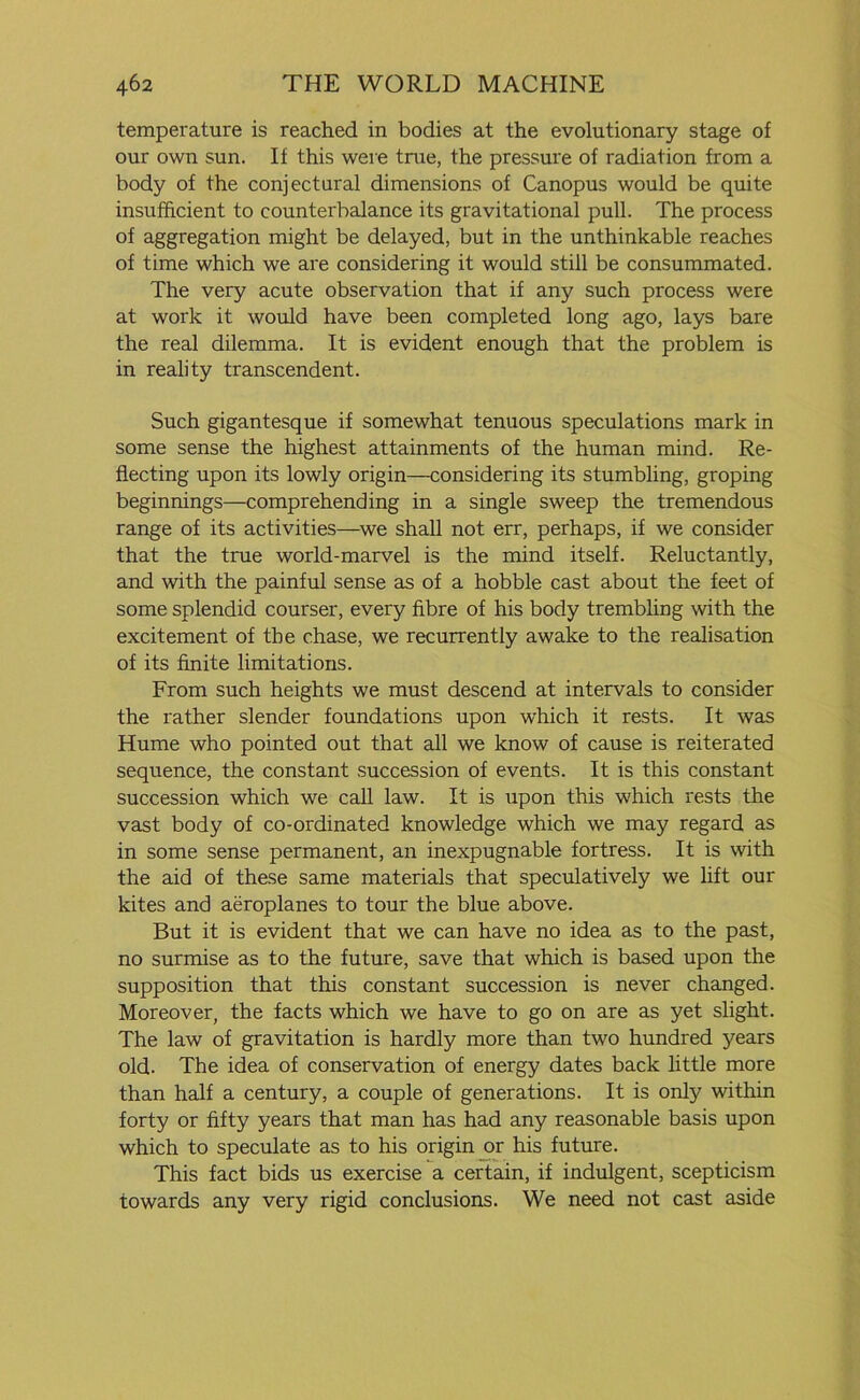 temperature is reached in bodies at the evolutionary stage of our own sun. If this were true, the pressure of radiation from a body of the conjectural dimensions of Canopus would be quite insufficient to counterbalance its gravitational pull. The process of aggregation might be delayed, but in the unthinkable reaches of time which we are considering it would still be consummated. The very acute observation that if any such process were at work it would have been completed long ago, lays bare the real dilemma. It is evident enough that the problem is in reality transcendent. Such gigantesque if somewhat tenuous speculations mark in some sense the highest attainments of the human mind. Re- flecting upon its lowly origin—considering its stumbling, groping beginnings—comprehending in a single sweep the tremendous range of its activities—we shall not err, perhaps, if we consider that the true world-marvel is the mind itself. Reluctantly, and with the painful sense as of a hobble cast about the feet of some splendid courser, every fibre of his body trembling with the excitement of the chase, we recurrently awake to the realisation of its finite limitations. From such heights we must descend at intervals to consider the rather slender foundations upon which it rests. It was Hume who pointed out that all we know of cause is reiterated sequence, the constant succession of events. It is this constant succession which we call law. It is upon this which rests the vast body of co-ordinated knowledge which we may regard as in some sense permanent, an inexpugnable fortress. It is with the aid of these same materials that speculatively we lift our kites and aeroplanes to tour the blue above. But it is evident that we can have no idea as to the past, no surmise as to the future, save that which is based upon the supposition that this constant succession is never changed. Moreover, the facts which we have to go on are as yet slight. The law of gravitation is hardly more than two hundred years old. The idea of conservation of energy dates back little more than half a century, a couple of generations. It is only within forty or fifty years that man has had any reasonable basis upon which to speculate as to his origin or his future. This fact bids us exercise a certain, if indulgent, scepticism towards any very rigid conclusions. We need not cast aside