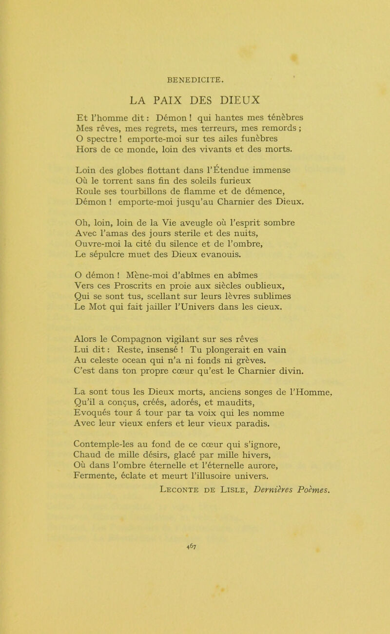 BENEDICITE. LA PAIX DES DIEUX Et l’homme dit: Demon ! qui hantes mes ten£bres Mes reves, mes regrets, mes terreurs, mes remords; O spectre! emporte-moi sur tes ailes fun&bres Hors de ce monde, loin des vivants et des morts. Loin des globes flottant dans l’Etendue immense Oil le torrent sans fin des soleils furieux Roule ses tourbillons de flamme et de demence, Demon ! emporte-moi jusqu’au Charnier des Dieux. Oh, loin, loin de la Vie aveugle ou l’esprit sombre Avec l’amas des jours sterile et des nuits, Ouvre-moi la cite du silence et de l’ombre, Le sepulcre muet des Dieux evanouis. O demon ! Mene-moi d’abimes en abimes Vers ces Proscrits en proie aux si£cles oublieux, Qui se sont tus, scellant sur leurs Rvres sublimes Le Mot qui fait jailler l’Univers dans les cieux. Alors le Compagnon vigilant sur ses reves Lui dit: Reste, insense ! Tu plongerait en vain Au celeste ocean qui n’a ni fonds ni graves. C’est dans ton propre coeur qu’est le Charnier divin. La sont tous les Dieux morts, anciens songes de PHomme, Qu’il a concus, crees, adores, et maudits, Evoques tour £ tour par ta voix qui les nomme Avec leur vieux enfers et leur vieux paradis. Contemple-les au fond de ce coeur qui s’ignore, Chaud de mille desirs, glace par miUe hivers. Oil dans l’ombre eternelle et l’eternelle aurore, Fermente, eclate et meurt l’illusoire univers. Leconte de Lisle, Dernihes Pohnes.