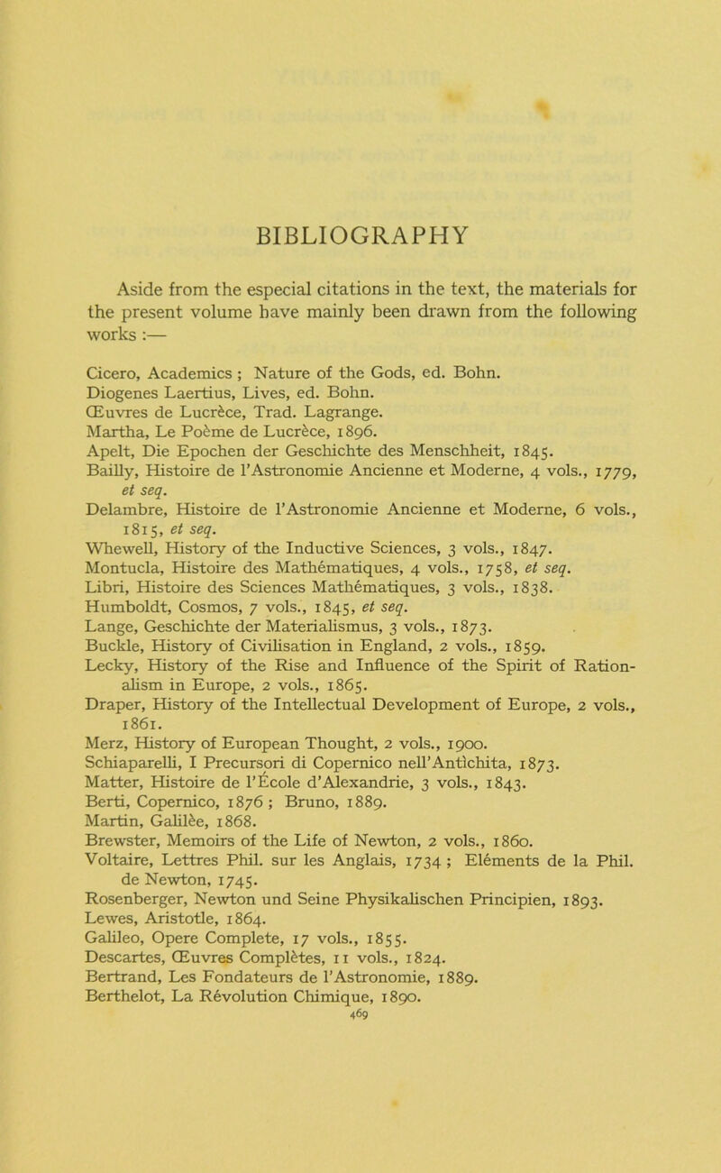 BIBLIOGRAPHY Aside from the especial citations in the text, the materials for the present volume have mainly been drawn from the following works :— Cicero, Academics ; Nature of the Gods, ed. Bohn. Diogenes Laertius, Lives, ed. Bohn. CEuvres de Lucr£ce, Trad. Lagrange. Martha, Le Po£me de Lucr^ce, 1896. Apelt, Die Epochen der Geschichte des Menschheit, 1845. Bailly, Histoire de l’Astronomie Ancienne et Moderne, 4 vols., 1779, et seq. Delambre, Histoire de l’Astronomie Ancienne et Moderne, 6 vols., 1815, et seq. Whewell, History of the Inductive Sciences, 3 vols., 1847. Montucla, Histoire des Mathematiques, 4 vols., 1758, et seq. Libri, Histoire des Sciences Mathematiques, 3 vols., 1838. Humboldt, Cosmos, 7 vols., 1845, et seq. Lange, Geschichte der Materialismus, 3 vols., 1873. Buckle, History of Civilisation in England, 2 vols., 1859. Lecky, History of the Rise and Influence of the Spirit of Ration- alism in Europe, 2 vols., 1865. Draper, History of the Intellectual Development of Europe, 2 vols., 1861. Merz, History of European Thought, 2 vols., 1900. Schiaparelli, I Precursori di Copernico nell’Antichita, 1873. Matter, Histoire de l’Ecole d’Alexandrie, 3 vols., 1843. Berti, Copernico, 1876; Bruno, 1889. Martin, Galilee, 1868. Brewster, Memoirs of the Life of Newton, 2 vols., i860. Voltaire, Lettres Phil, sur les Anglais, 1734 ; Elements de la Phil, de Newton, 1745. Rosenberger, Newton und Seine Physikalischen Principien, 1893. Lewes, Aristotle, 1864. Galileo, Opere Complete, 17 vols., 1855. Descartes, CEuvres Completes, n vols., 1824. Bertrand, Les Fondateurs de l’Astronomie, 1889. Berthelot, La Revolution Chimique, 1890.