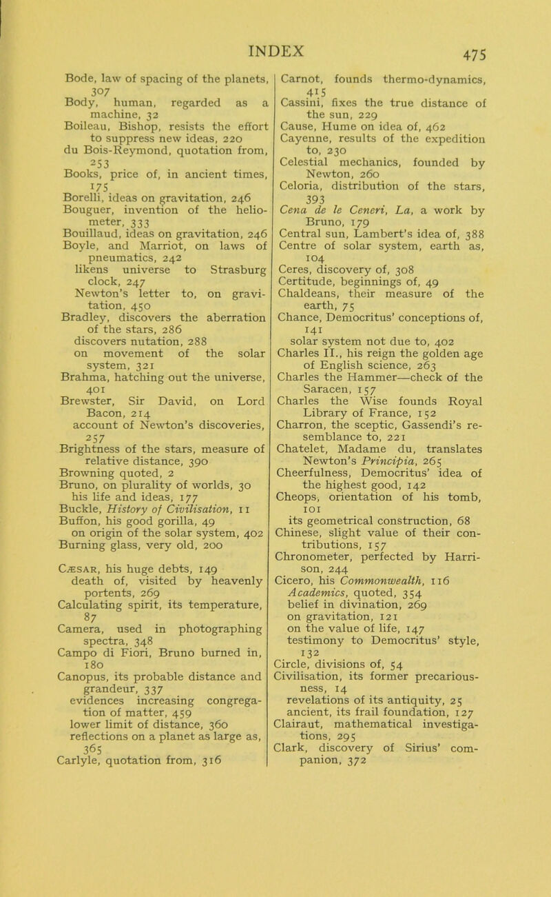 Bode, law of spacing of the planets, 307 Body, human, regarded as a machine, 32 Boileau, Bishop, resists the effort to suppress new ideas, 220 du Bois-Reymond, quotation from, 253 Books, price of, in ancient times, 175 Borelli, ideas on gravitation, 246 Bouguer, invention of the helio- meter, 333 Bouillaud, ideas on gravitation, 246 Boyle, and Marriot, on laws of pneumatics, 242 likens universe to Strasburg clock, 247 Newton’s letter to, on gravi- tation, 450 Bradley, discovers the aberration of the stars, 286 discovers nutation, 288 on movement of the solar system, 321 Brahma, hatching out the universe, 401 Brewster, Sir David, on Lord Bacon, 214 account of Newton’s discoveries, 257 Brightness of the stars, measure of relative distance, 390 Browning quoted, 2 Bruno, on plurality of worlds, 30 his life and ideas, 177 Buckle, History of Civilisation, 11 Buff on, his good gorilla, 49 on origin of the solar system, 402 Burning glass, very old, 200 Cesar, his huge debts, 149 death of, visited by heavenly portents, 269 Calculating spirit, its temperature, 87 Camera, used in photographing spectra, 348 Campo di Fiori, Bruno burned in, 180 Canopus, its probable distance and grandeur, 337 evidences increasing congrega- tion of matter, 459 lower limit of distance, 360 reflections on a planet as large as, 36S Carlyle, quotation from, 316 475 Carnot, founds thermo-dynamics, 415 Cassini, fixes the true distance of the sun, 229 Cause, Hume on idea of, 462 Cayenne, results of the expedition to, 230 Celestial mechanics, founded by Newton, 260 Celoria, distribution of the stars, 393 Cena de le Ceneri, La, a work by Bruno, 179 Central sun, Lambert’s idea of, 388 Centre of solar system, earth as, 104 Ceres, discovery of, 308 Certitude, beginnings of, 49 Chaldeans, their measure of the earth, 75 Chance, Democritus’ conceptions of, 141 solar system not due to, 402 Charles II., his reign the golden age of English science, 263 Charles the Hammer—check of the Saracen, 157 Charles the Wise founds Royal Library of France, 152 Charron, the sceptic, Gassendi’s re- semblance to, 221 Chatelet, Madame du, translates Newton’s Principia, 265 Cheerfulness, Democritus’ idea of the highest good, 142 Cheops, orientation of his tomb, 101 its geometrical construction, 68 Chinese, slight value of their con- tributions, 157 Chronometer, perfected by Harri- son, 244 Cicero, his Commonwealth, 116 Academics, quoted, 354 belief in divination, 269 on gravitation, 121 on the value of life, 147 testimony to Democritus’ style, 132 Circle, divisions of, 54 Civilisation, its former precarious- ness, 14 revelations of its antiquity, 25 ancient, its frail foundation, 127 Clairaut, mathematical investiga- tions, 295 Clark, discovery of Sirius’ com- panion, 372