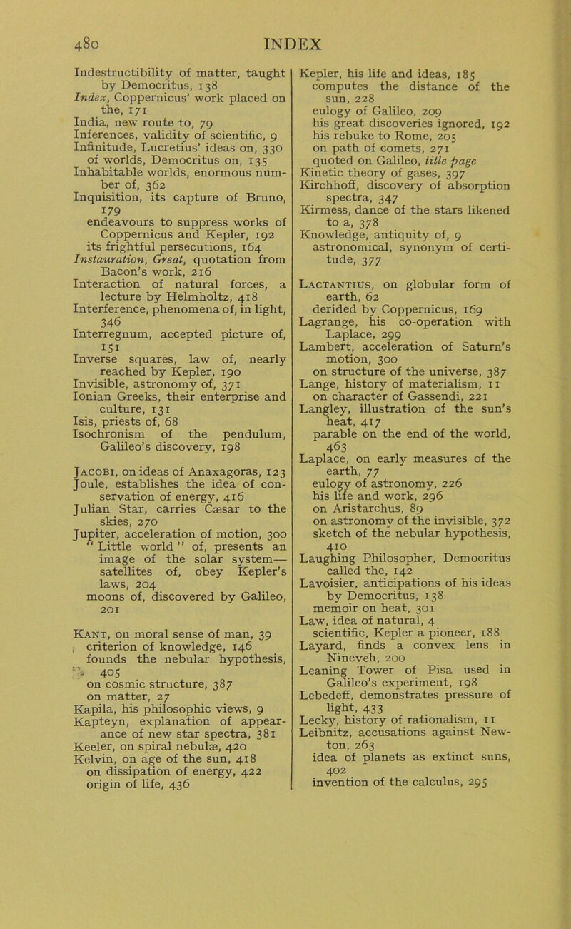 Indestructibility of matter, taught by Democritus, 138 Index, Coppernicus’ work placed on the, 171 India, new route to, 79 Inferences, validity of scientific, 9 Infinitude, Lucretius’ ideas on, 330 of worlds, Democritus on, 135 Inhabitable worlds, enormous num- ber of, 362 Inquisition, its capture of Bruno, 179 endeavours to suppress works of Coppernicus and Kepler, 192 its frightful persecutions, 164 Instauration, Great, quotation from Bacon’s work, 216 Interaction of natural forces, a lecture by Helmholtz, 418 Interference, phenomena of, in light, 346 Interregnum, accepted picture of, iSi Inverse squares, law of, nearly reached by Kepler, 190 Invisible, astronomy of, 371 Ionian Greeks, their enterprise and culture, 131 Isis, priests of, 68 Isochronism of the pendulum, Galileo’s discovery, 198 Jacobi, onideasof Anaxagoras, 123 Joule, establishes the idea of con- servation of energy, 416 Julian Star, carries Caesar to the skies, 270 Jupiter, acceleration of motion, 300 “ Little world ” of, presents an image of the solar system— satellites of, obey Kepler’s laws, 204 moons of, discovered by Galileo, 201 Kant, on moral sense of man, 39 criterion of knowledge, 146 founds the nebular hypothesis, ”, 405 on cosmic structure, 387 on matter, 27 Kapila, his philosophic views, 9 Kapteyn, explanation of appear- ance of new star spectra, 381 Keeler, on spiral nebulae, 420 Kelvin, on age of the sun, 418 on dissipation of energy, 422 origin of life, 436 Kepler, his life and ideas, 185 computes the distance of the sun, 228 eulogy of Galileo, 209 his great discoveries ignored, 192 his rebuke to Rome, 205 on path of comets, 271 quoted on Galileo, title page Kinetic theory of gases, 397 Kirchhoff, discovery of absorption spectra, 347 Kirmess, dance of the stars likened to a, 378 Knowledge, antiquity of, 9 astronomical, synonym of certi- tude, 377 Lactantius, on globular form of earth, 62 derided by Coppernicus, 169 Lagrange, his co-operation with Laplace, 299 Lambert, acceleration of Saturn’s motion, 300 on structure of the universe, 387 Lange, history of materialism, 11 on character of Gassendi, 221 Langley, illustration of the sun’s heat, 417 parable on the end of the world, 463 Laplace, on early measures of the earth, 77 eulogy of astronomy, 226 his life and work, 296 on Aristarchus, 89 on astronomy of the invisible, 372 sketch of the nebular hypothesis, 410 Laughing Philosopher, Democritus called the, 142 Lavoisier, anticipations of his ideas by Democritus, 138 memoir on heat, 301 Law, idea of natural, 4 scientific, Kepler a pioneer, 188 Layard, finds a convex lens in Nineveh, 200 Leaning Tower of Pisa used in Galileo’s experiment, 198 Lebedeff, demonstrates pressure of light, 433 Lecky, history of rationalism, 11 Leibnitz, accusations against New- ton, 263 idea of planets as extinct suns, 402 invention of the calculus, 295