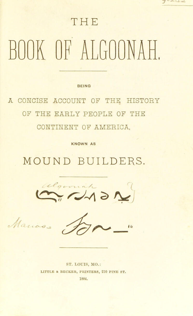 THE BEING A CONCISE ACCOUNT OF THE HISTORY OF THE EARLY PEOPLE OF THE CONTINENT OF AMERICA, KNOWN A3 MOUND BUILDERS. ST. LOUIS, MO.: LITTLE & BECKER, PRINTERS, 210 PINE ST. 1884.