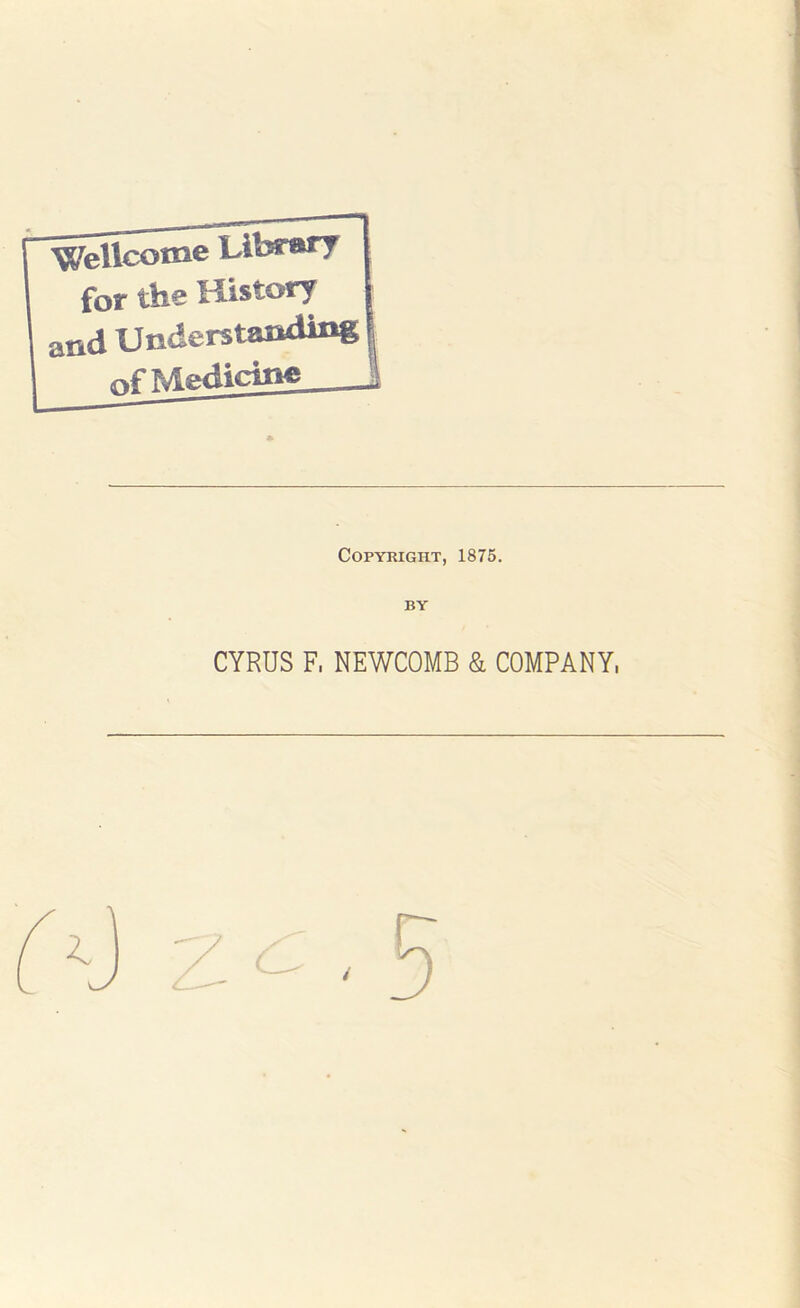 WeUco^e Library for ths History and Understanding of Medicine Copyright, 1875. BY CYRUS F, NEWCOMB & COMPANY,