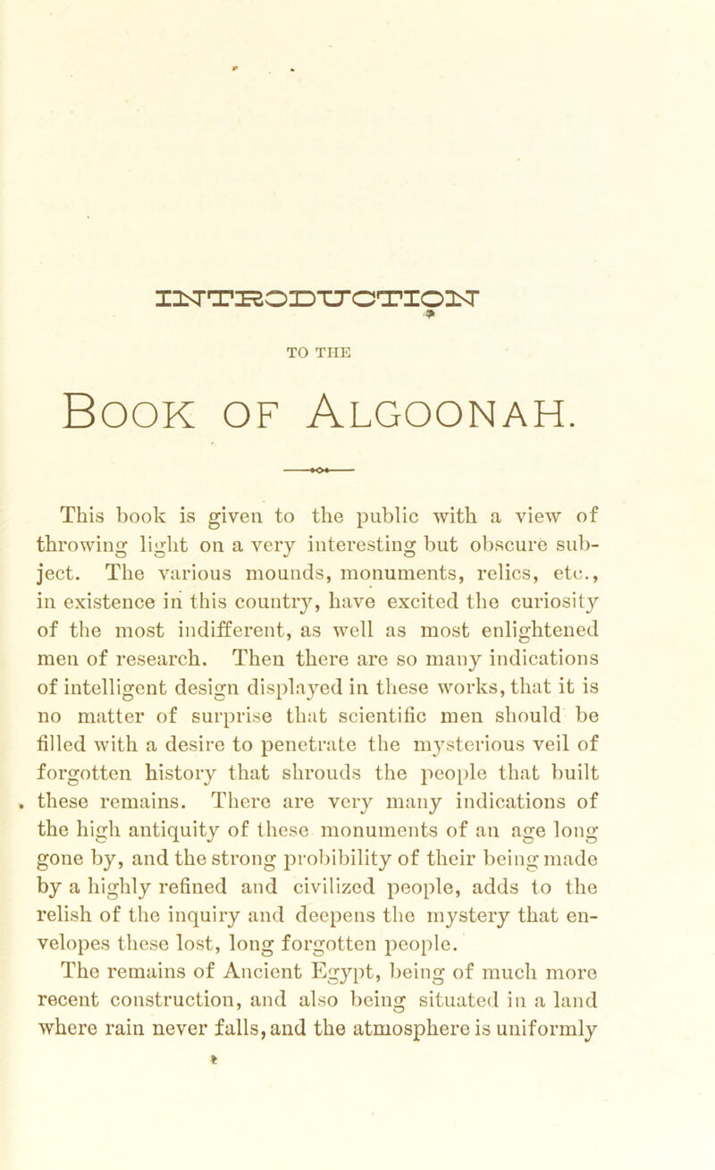 I^TTXSOZDTTOTIO^r * TO THE Book of Algoonah. This book is given to the public with a view of throwing light on a very interesting but obscure sub- ject. The various mounds, monuments, relics, etc., in existence in this country, have excited the curiosity of the most indifferent, as well as most enlightened men of research. Then there are so many indications of intelligent design displayed in these works, that it is no matter of surprise that scientific men should be filled with a desire to penetrate the mysterious veil of forgotten history that shrouds the people that built . these remains. There are very many indications of the high antiquity of these monuments of an age long gone by, and the strong probibility of their being made by a highly refined and civilized people, adds to the relish of the inquiry and deepens the mystery that en- velopes these lost, long forgotten people. The remains of Ancient Egypt, being of much more recent construction, and also being situated in a land where rain never falls, and the atmosphere is uniformly