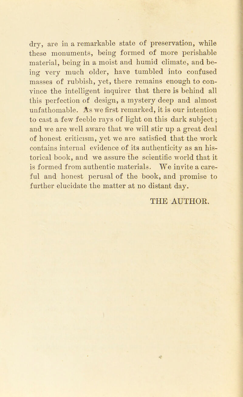 dry, are in a remarkable state of preservation, while these monuments, being formed of more perishable material, being in a moist and humid climate, and be- ing very much older, have tumbled into confused masses of rubbish, yet, there remains enough to con- vince the intelligent inquirer that there is behind all this perfection of design, a mystery deep and almost unfathomable. As we first remarked, it is our intention to cast a few feeble rays of light on this dark subject; and we are well aware that we will stir up a great deal of honest criticism, yet we are satisfied that the work contains internal evidence of its authenticity as an his- torical book, and we assure the scientific world that it is formed from authentic materials. We invite a care- ful and honest perusal of the book, and promise to further elucidate the matter at no distant day. THE AUTHOR.