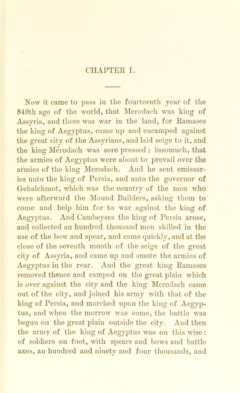 Now it came to pass in the fourteenth year of the 849th age of the world, that Merodach was king of Assyria, and there was war in the land, for Ramases the king of Aegyptus, came up and encamped against the great city of the Assyrians, and laid seige to it, and the king Merodach was sore pressed ; insomuch, that the armies of Aegyptus were about to prevail over the armies of the king Merodach. And he sent emissar- ies unto the king of Persia, and unto the governor of Gehalehmot, which was the country of the men who were afterward the Mound Builders, asking them to come and help him for to war against the king of Aegyptus. And Cambeyses the king of Persia arose, and collected an hundred thousand men skilled in the use of the bow and spear, and came quickly, and at the close of the seventh month of the seige of the great city of Assyria, and came up and smote the armies of Aegyptus in the rear. And the great king Ramases removed thence and camped on the great plain which is over against the city and the king Merodach came out of the city, and joined his army with that of the king of Persia, and marched upon the king of Aegyp- tus, and when the morrow was come, the battle was begun on the great plain outside the city. And then the army of the king of Aegyptus was on this wise : of soldiers on foot, with spears and bows and battle axes, an hundred and ninety and four thousands, and