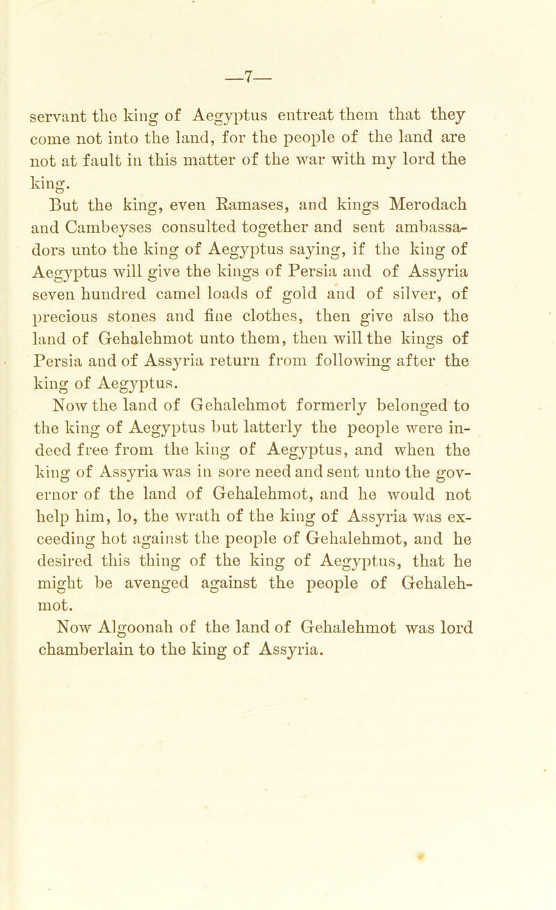 —7— servant the king of Aegyptus entreat them that they come not into the land, for the people of the land are not at fault in this matter of the war with my lord the king. But the king, even Ramases, and kings Merodach and Cambeyses consulted together and sent ambassa- dors unto the king of Aegyptus saying, if the king of Aegyptus will give the kings of Persia and of Assyria seven hundred camel loads of gold and of silver, of precious stones and fine clothes, then give also the land of Gehalehmot unto them, then will the kings of Persia and of Assyria return from following after the king of Aegyptus. Now the land of Gehalehmot formerly belonged to the king of Aegyptus but latterly the people were in- deed free from the king of Aegyptus, and when the king of Assyria was in sore need and sent unto the gov- ernor of the land of Gehalehmot, and he would not help him, lo, the wrath of the king of Assyria was ex- ceeding hot against the people of Gehalehmot, and he desired this thing of the king of Aegyptus, that he might be avenged against the people of Gehaleh- mot. Now Algoonah of the land of Gehalehmot was lord chamberlain to the king of Assyria.