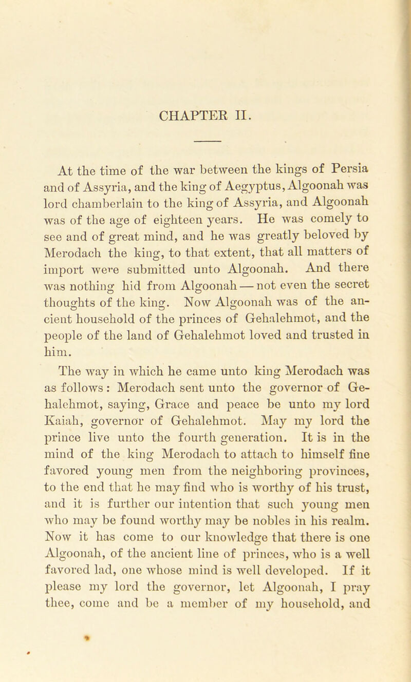 At the time of the war between the kings of Persia and of Assyria, and the king of A egyptus, Algoonah was lord chamberlain to the king of Assyria, and Algoonah was of the age of eighteen years. He was comely to see and of great mind, and he was greatly beloved by Merodach the king, to that extent, that all matters of import we^e submitted unto Algoonah. And there was nothing hid from Algoonah — not even the secret thoughts of the king. Now Algoonah was of the an- cient household of the princes of Gehalehmot, and the people of the land of Gehalehmot loved and trusted in him. The way in which he came unto king Merodach was as follows : Merodach sent unto the governor of Ge- halehmot, saying, Grace and peace be unto my lord Kaiah, governor of Gehalehmot. May my lord the prince live unto the fourth generation. It is in the mind of the king Merodach to attach to himself fine favored young men from the neighboring provinces, to the end that he may find who is worthy of his trust, and it is further our intention that such young men who may be found worthy may be nobles in his realm. Now it has come to our knowledge that there is one Algoonah, of the ancient line of princes, who is a well favored lad, one whose mind is well developed. If it please my lord the governor, let Algoonah, I pray thee, come and be a member of my household, and