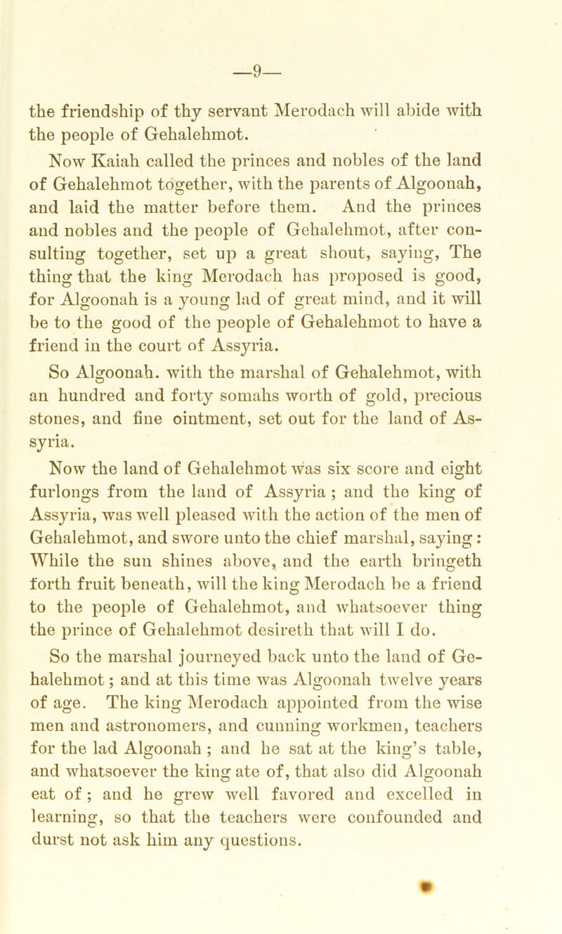 —9— the friendship of thy servant Merodach will abide with the people of Gehalehmot. Now Kaiah called the princes and nobles of the land of Gehalehmot together, with the parents of Algoonah, and laid the matter before them. And the princes and nobles and the people of Gehalehmot, after con- sulting together, set up a great shout, saying, The thing that the king Merodach has proposed is good, for Algoonah is a young lad of great mind, and it will be to the good of the people of Gehalehmot to have a friend in the court of Assyria. So Algoonah. with the marshal of Gehalehmot, with an hundred and forty somahs worth of gold, precious stones, and fine ointment, set out for the land of As- syria. Now the land of Gehalehmot was six score and eight furlongs from the land of Assyria ; and the king of Assyria, was well pleased with the action of the men of Gehalehmot, and swore unto the chief marshal, saying: While the sun shines above, and the earth bringeth forth fruit beneath, will the king Merodach be a friend to the people of Gehalehmot, and whatsoever thing the prince of Gehalehmot desireth that will I do. So the marshal journeyed back unto the land of Ge- halehmot ; and at this time was Algoonah twelve years of age. The king Merodach appointed from the wise men and astronomers, and cunning workmen, teachers for the lad Algoonah ; and he sat at the king’s table, and whatsoever the king ate of, that also did Algoonah eat of ; and he grew well favored and excelled in learning, so that the teachers were confounded and durst not ask him any questions.