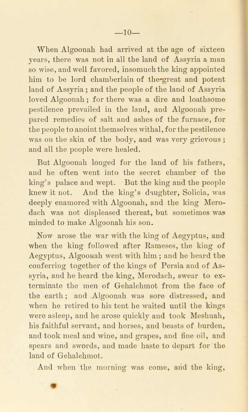 When Algoonah had arrived at the age of sixteen years, there was not in all the land of Assyria a man so wise, and well favored, insomuch the king appointed him to be lord chamberlain of the-great and potent land of Assyria ; and the people of the land of Assyria loved Algoonah; for there was a dire and loathsome pestilence prevailed in the land, and Algoonah pre- pared remedies of salt and ashes of the furnace, for the people to anoint themselves withal, for the pestilence was on the skin of the body, and was very grievous ; and all the people were healed. But Algoonah longed for the land of his fathers, and he often went into the secret chamber of the king’s palace and wept. But the king and the people knew it not. And the king’s daughter, Solicia, was deeply enamored with Algoonah, and the king Mero- dach was not displeased thereat, but sometimes was minded to make Algoonah his son. Now arose the war with the king of Aegyptus, and when the king followed after Raineses, the king of Aegyptus, Algoonah went with him ; and he heard the conferring together of the kings of Persia and of As- syria, and he heard the king, Merodach, swear to ex- terminate the men of Gehalehmot from the face of the earth; and Algoonah was sore distressed, and when he retired to his tent he waited until the kings were asleep, and he arose quickly and took Meshuah, his faithful servant, and horses, and beasts of burden, and took meal and wine, and grapes, and fine oil, and spears and swords, and made haste to depart for the land of Gehalehmot. And when the morning was come, and the king,
