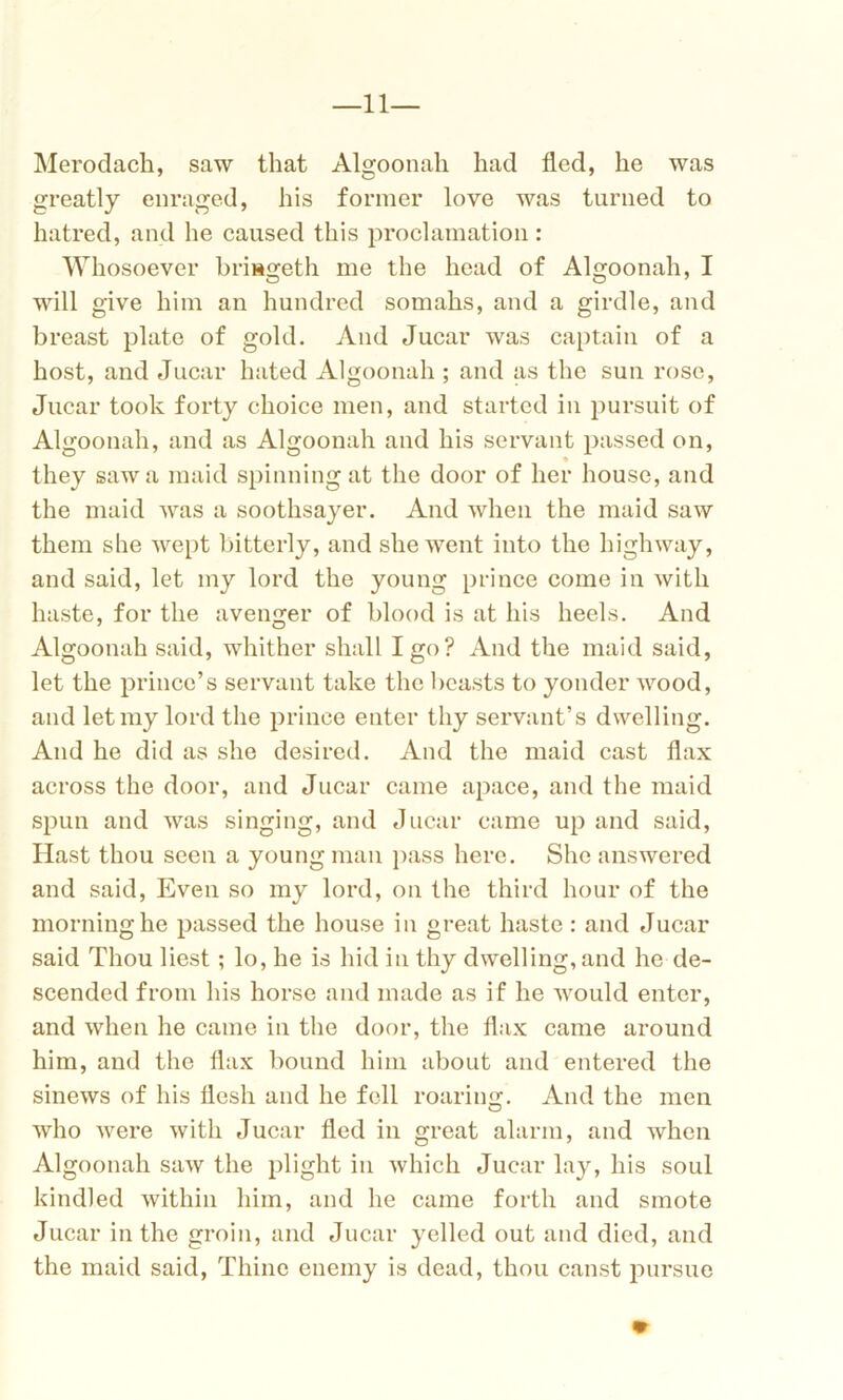 —11— Merodach, saw that Algoonah had fled, he was greatly enraged, his former love was turned to hatred, and he caused this proclamation: Whosoever brmgeth me the head of Algoonah, I will give him an hundred somahs, and a girdle, and breast plate of gold. And Jucar was captain of a host, and Jucar hated Algoonah ; and as the sun rose, Jucar took forty choice men, and started in pursuit of Algoonah, and as Algoonah and his servant passed on, they saw a maid spinning at the door of her house, and the maid was a soothsayer. And when the maid saw them she wept bitterly, and she went into the highway, and said, let my lord the young prince come in with haste, for the avenger of blood is at his heels. And Algoonah said, whither shall I go? And the maid said, let the prince’s servant take the beasts to yonder wood, and let my lord the prince enter thy servant’s dwelling. And he did as she desired. And the maid cast flax across the door, and Jucar came apace, and the maid spun and was singing, and Jucar came up and said, Hast thou seen a young man pass here. She answered and said, Even so my lord, on the third hour of the morning he passed the house in great haste : and Jucar said Thou best; lo, he is hid in thy dwelling, and he de- scended from his horse and made as if he would enter, and when he came in the door, the flax came around him, and the flax bound him about and entered the sinews of his flesh and he fell roaring. And the men who were with Jucar fled in great alarm, and when Algoonah saw the plight in which Jucar lay, his soul kindled within him, and he came forth and smote Jucar in the groin, and Jucar yelled out and died, and the maid said, Thine enemy is dead, thou canst pursue