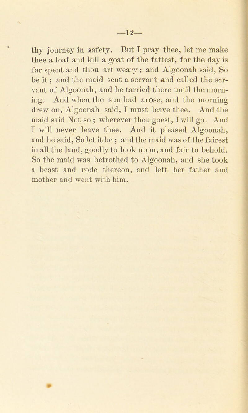 —12— thy journey in safety. But I pray thee, let me make thee a loaf and kill a goat of the fattest, for the day is far spent and thou art weary; and Algoonah said, So be it; and the maid sent a servant and called the ser- vant of Algoonah, and he tarried there until the morn- ing. And when the sun had arose, and the morning drew on, Algoonah said, I must leave thee. And the maid said Not so ; wherever thougoest, I will go. And I will never leave thee. And it pleased Algoonah, and he said, So let it be ; and the maid was of the fairest in all the land, goodly to look upon, and fair to behold. So the maid was betrothed to Algoonah, and she took a beast and rode thereon, and left her father and mother and went with him.