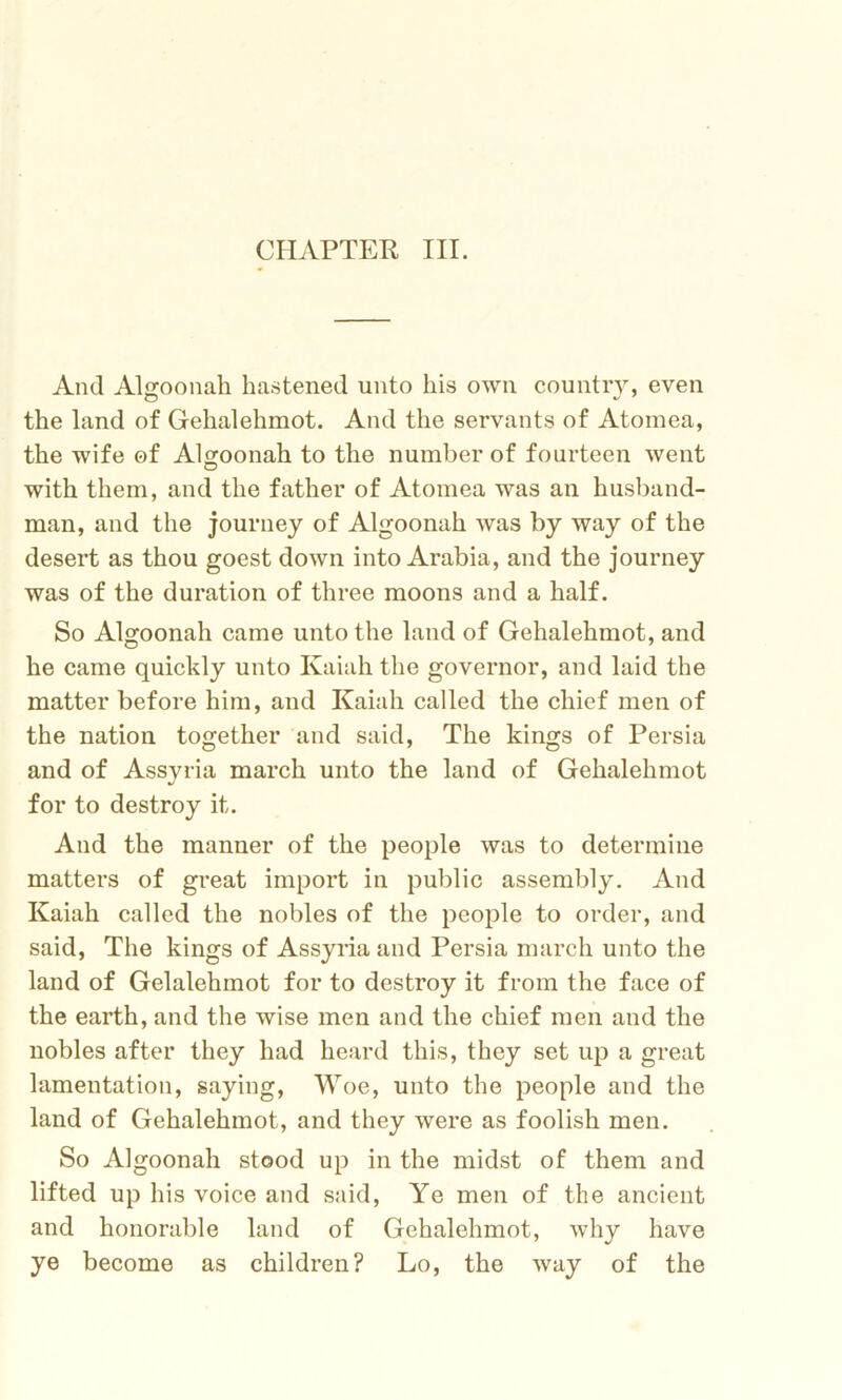 And Algoonah hastened unto his own country, even the land of Gehalehmot. And the servants of Atomea, the wife of Algoonah to the number of fourteen went with them, and the father of Atomea was an husband- man, and the journey of Algoonah was by way of the desert as thou goest down into Arabia, and the journey was of the duration of three moons and a half. So Algoonah came unto the land of Gehalehmot, and he came quickly unto Kaiah the governor, and laid the matter before him, and Kaiah called the chief men of the nation together and said, The kings of Persia and of Assyria march unto the land of Gehalehmot for to destroy it. And the manner of the people was to determine matters of great import in public assembly. And Kaiah called the nobles of the people to order, and said, The kings of Assyria and Persia march unto the land of Gelalehmot for to destroy it from the face of the earth, and the wise men and the chief men and the nobles after they had heard this, they set up a great lamentation, saying, Woe, unto the people and the land of Gehalehmot, and they were as foolish men. So Algoonah stood up in the midst of them and lifted up his voice and said, Ye men of the ancient and honorable land of Gehalehmot, why have ye become as children? Lo, the way of the