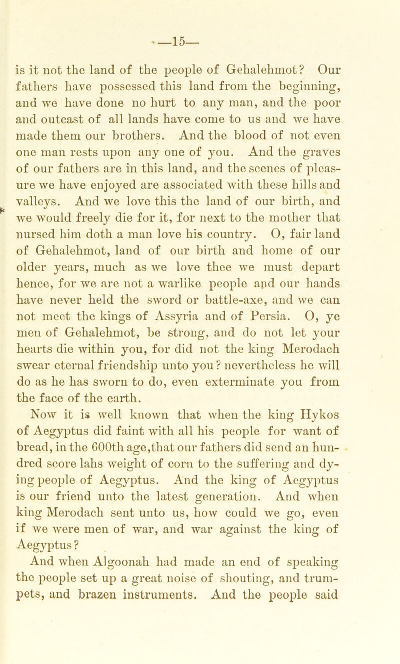 15— is it not the land of the people of Gehalehmot? Our fathers have possessed this land from the beginning, and we have done no hurt to any man, and the poor and outcast of all lands have come to us and we have made them our brothers. And the blood of not even one man rests upon any one of you. And the graves of our fathers are in this land, and the scenes of pleas- ure we have enjoyed are associated with these hills and valleys. And we love this the land of our birth, and ■we would freely die for it, for next to the mother that nursed him doth a man love his country. O, fair land of Gehalehmot, land of our birth and home of our older years, much as we love thee we must depart hence, for we are not a warlike people apd our hands have never held the sword or battle-axe, and we can not meet the kings of Assyria and of Persia. O, ye men of Gehalehmot, be strong, and do not let your hearts die within you, for did not the king Merodach swear eternal friendship unto you ? nevertheless he will do as he has sworn to do, even exterminate you from the face of the earth. Now it is well known that when the king Hykos of Aegyptus did faint with all his people for want of bread, in the 600th age,that our fathers did send an hun- dred score lahs weight of corn to the suffering and dy- ing people of Aegyptus. And the king of Aegyptus is our friend unto the latest generation. And when king Merodach sent unto us, how could we go, even if we were men of war, and war against the king of Aegyptus ? And when Algoonah had made an end of speaking the people set up a great noise of shouting, and trum- pets, and brazen instruments. And the people said