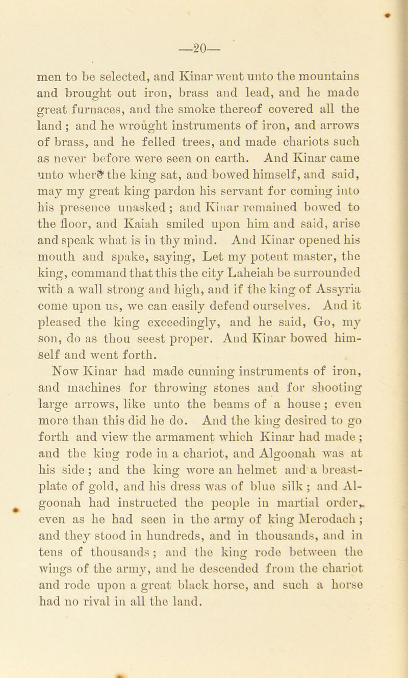 —20- men to be selected, and Kinar went unto the mountains and brought out iron, brass and lead, and he made great furnaces, and the smoke thereof covered all the land ; and he wrought instruments of iron, and arrows of brass, and he felled trees, and made chariots such as never before were seen on earth. And Kinar came unto wherfr the king sat, and bowed himself, and said, may my great king pardon his servant for coming into his presence unasked ; and Kinar remained bowed to the floor, and Kaiah smiled upon him and said, arise and speak what is in thy mind. And Kinar opened his mouth and spake, saying, Let my potent master, the king, command that this the city Laheiah be surrounded with a wall strong and high, and if the king of Assyria come upon us, we can easily defend ourselves. And it pleased the king exceedingly, and he said, Go, my son, do as thou seest proper. And Kinar bowed him- self and went forth. Now Kinar had made cunning instruments of iron, and machines for throwing stones and for shooting large arrows, like unto the beams of a house ; even more than this did he do. And the king desired to go forth and view the armament which Kinar had made ; and the king rode in a chariot, and Algoonah was at his side ; and the king wore an helmet and a breast- plate of gold, and his dress was of blue silk ; and Al- goonah had instructed the people in martial order,, even as he had seen in the army of king Merodach ; and they stood in hundreds, and in thousands, and in tens of thousands ; and the king rode between the wings of the army, and he descended from the chariot and rode upon a great black horse, and such a horse had no rival in all the land.