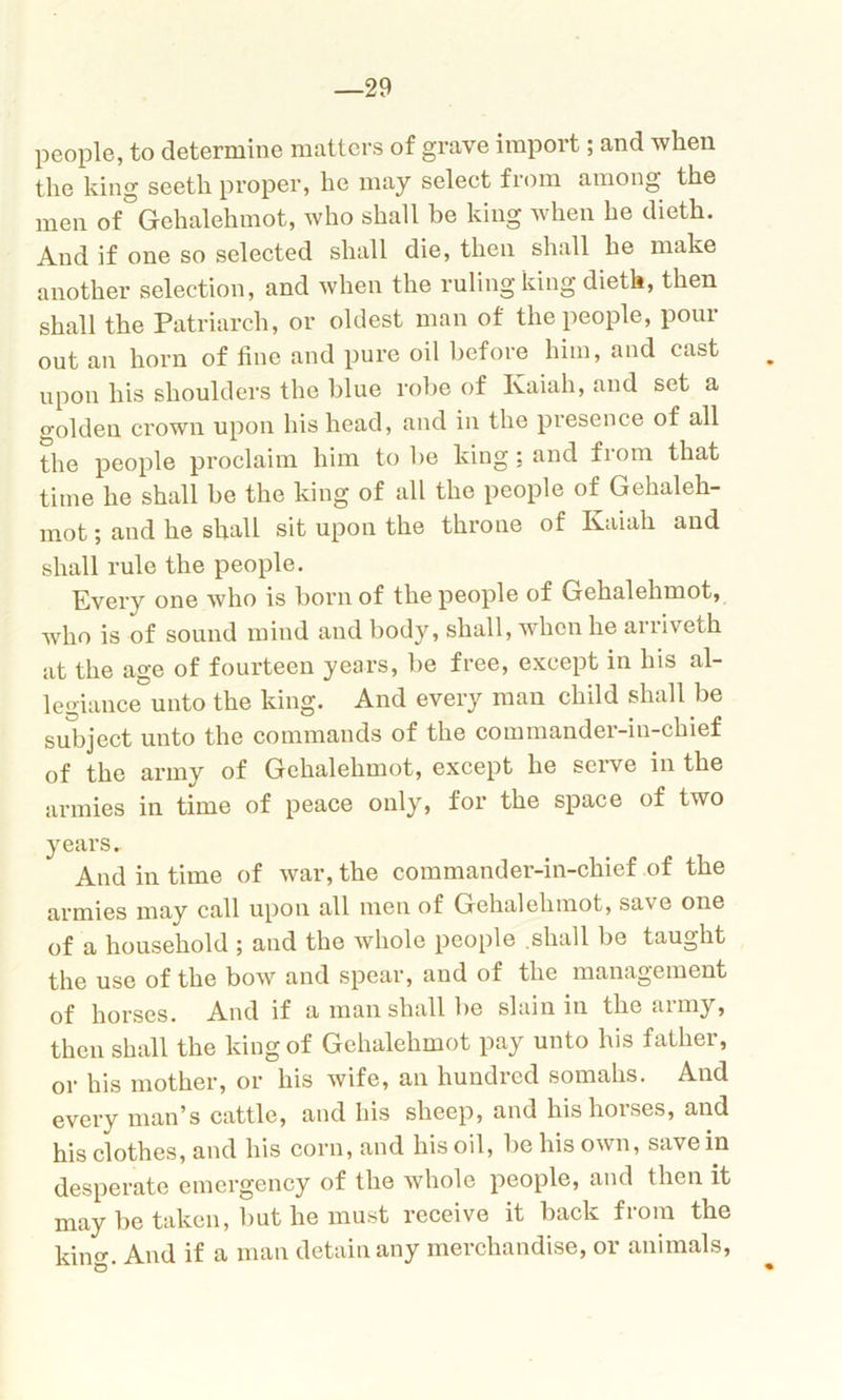 —29 people, to determine matters of grave import; and when the king seeth proper, he may select from among the men of Gehalehmot, who shall be king when he dieth. And if one so selected shall die, then shall he make another selection, and when the ruling king dieth, then shall the Patriarch, or oldest man of the people, pour out an horn of fine and pure oil before him, and cast upon his shoulders the blue robe of Kaiah, and set a golden crown upon his head, and in the presence of all the people proclaim him to be king: and from that time he shall be the king of all the people of Gehaleh- mot ; and he shall sit upon the throne of Kaiah and shall rule the people. Every one who is born of the people of Gehalehmot, who is of sound mind and body, shall, when he arriveth at the age of fourteen years, be free, except in his al- legiance unto the king. And every man child shall be subject unto the commands of the commander-in-chief of the army of Gehalehmot, except he serve in the armies in time of peace only, for the space of two years. And in time of war, the commander-in-chief of the armies may call upon all men of Gehalehmot, sa\ e one of a household ; and the whole people shall be taught the use of the bow and spear, and of the management of horses. And if a man shall be slain in the army, then shall the king of Gehalehmot pay unto his father, or his mother, or his wife, an hundred somahs. And every man’s cattle, and his sheep, and his horses, and his clothes, and his corn, and his oil, be his own, save in desperate emergency of the whole people, and then it may be taken, but he must receive it back from the king. And if a man detain any merchandise, or animals,