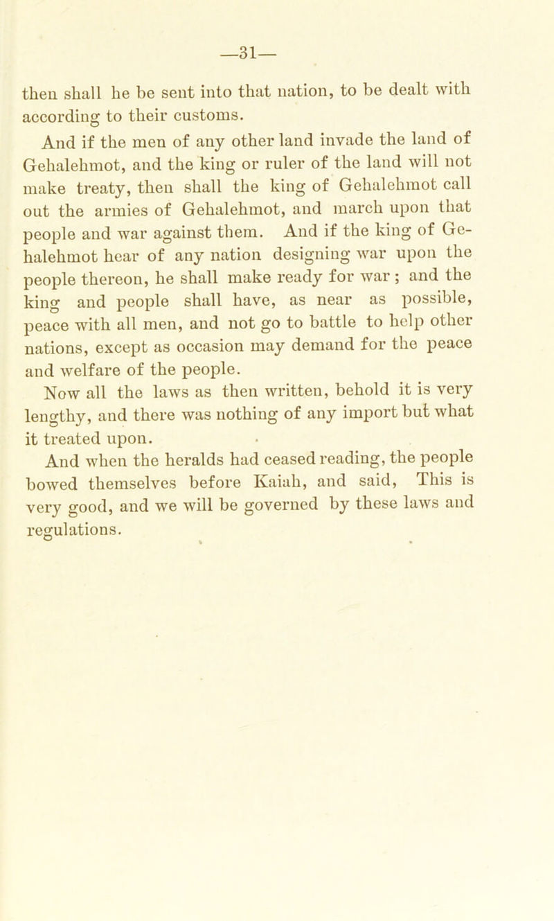 then shall he be sent into that nation, to be dealt with according to their customs. And if the men of any other land invade the land of Gehalehmot, and the king or ruler of the land will not make treaty, then shall the king of Gehalehmot call out the armies of Gehalehmot, and march upon that people and war against them. And if the king of Gc- halehmot hear of any nation designing war upon the people thereon, he shall make ready for war ; and the king and people shall have, as near as possible, peace with all men, and not go to battle to help other nations, except as occasion may demand for the peace and welfare of the people. Now all the laws as then written, behold it is very lengthy, and there was nothing of any import but what it treated upon. And when the heralds had ceased reading, the people bowed themselves before Kaiah, and said, This is very good, and we will be governed by these laws and regulations.