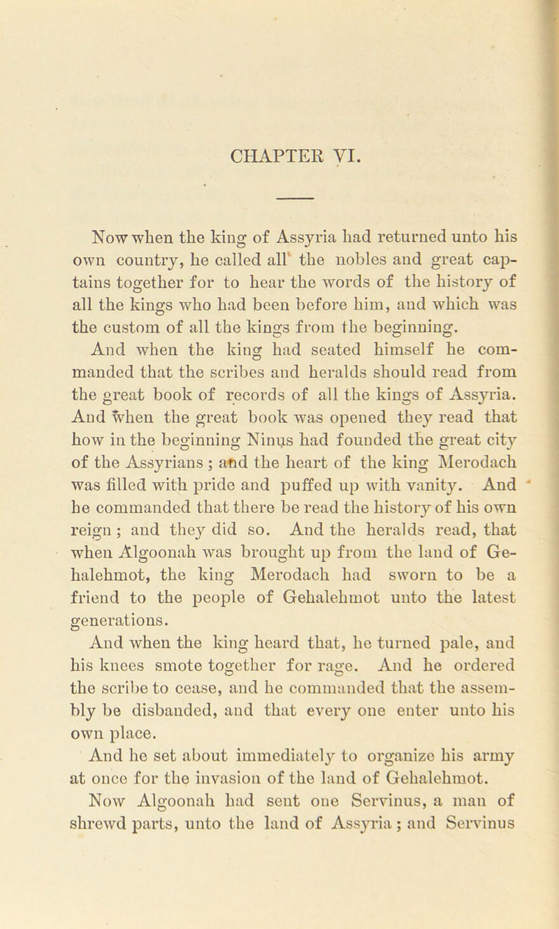 CHAPTER VI. Now when the king of Assyria had returned unto his own country, he called all the nobles and great cap- tains together for to hear the words of the history of all the kings who had been before him, and which was the custom of all the kings from the beginning. And when the king had seated himself he com- manded that the scribes and heralds should read from the great book of records of all the kings of Assyria. And when the great book was opened they read that how in the beginning Ninus had founded the great city of the Assyrians ; and the heart of the king Merodack was filled with pride and puffed up with vanity. And he commanded that there be read the history of his own reign; and they did so. And the heralds read, that when Algoonah was brought up from the land of Ge- halehmot, the king Merodach had sworn to be a friend to the people of Gehalehmot unto the latest generations. And when the king heard that, he turned pale, and his knees smote together for rage. And he ordered the scribe to cease, and he commanded that the assem- bly be disbanded, and that every one enter unto his own place. And he set about immediately to organize his army at once for the invasion of the land of Gehalehmot. Now Algoonah had sent one Servinus, a man of shrewd parts, unto the land of Assyria; and Servinus