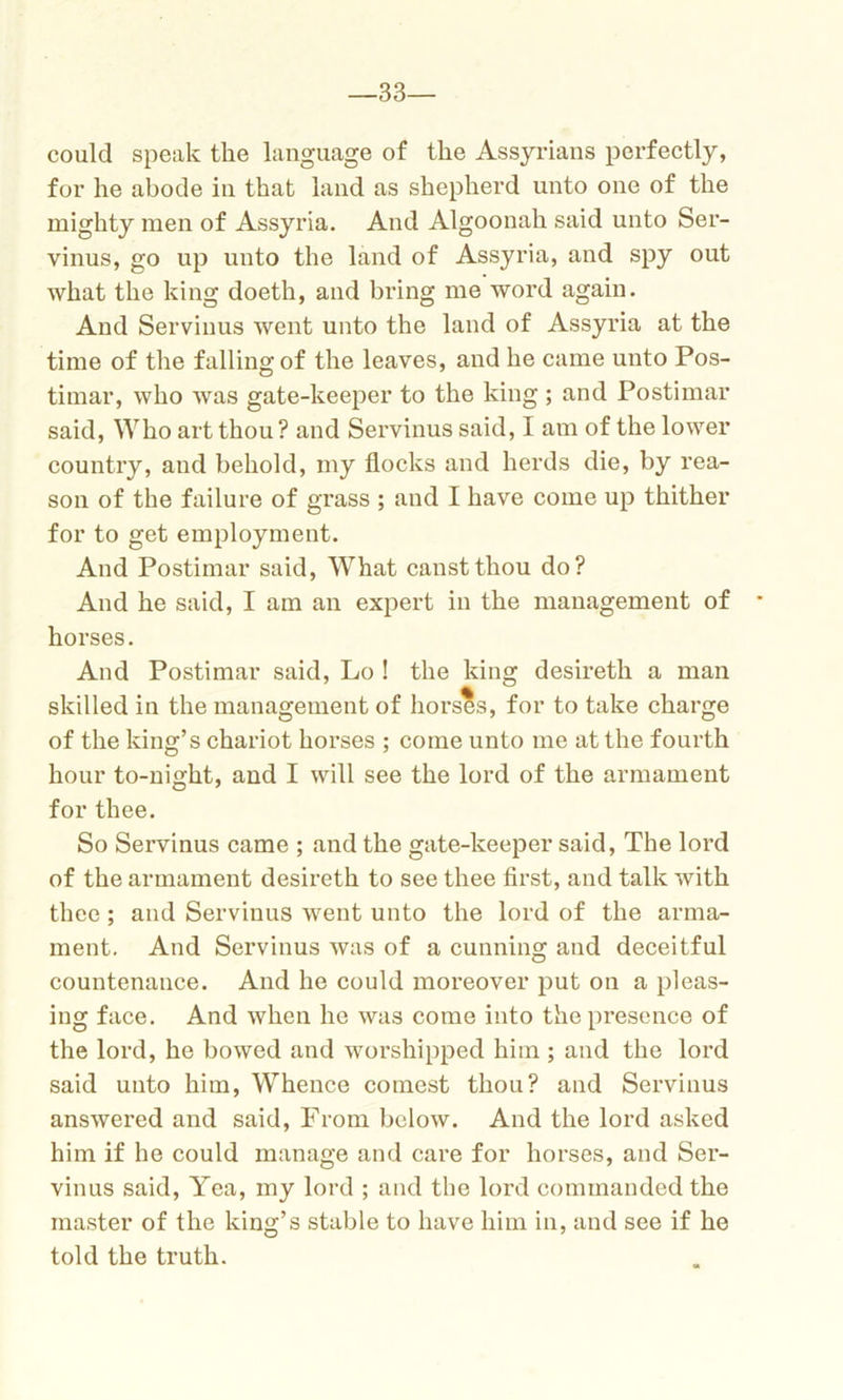 33— could speak the language of the Assyrians perfectly, for he abode in that land as shepherd unto one of the mighty men of Assyria. And Algoonah said unto Ser- vinus, go up unto the land of Assyria, and spy out what the king doeth, and bring me word again. And Servinus went unto the land of Assyria at the time of the falling of the leaves, and he came unto Pos- timar, who was gate-keeper to the king ; and Postimar said, Who art thou ? and Servinus said, I am of the lower country, and behold, my flocks and herds die, by rea- son of the failure of grass ; and I have come up thither for to get employment. And Postimar said, WThat canstthou do? And he said, I am an expert in the management of horses. And Postimar said, Lo ! the king desireth a man skilled in the management of horses, for to take charge of the king’s chariot horses ; come unto me at the fourth hour to-night, and I will see the lord of the armament for thee. So Servinus came ; and the gate-keeper said, The lord of the armament desireth to see thee first, and talk with thee ; and Servinus went unto the lord of the arma- ment. And Servinus was of a cunning and deceitful countenance. And he could moreover put on a pleas- ing face. And when he was come into the presence of the lord, he bowed and worshipped him ; and the lord said unto him, Whence comest thou? and Servinus answered and said, From below. And the lord asked him if he could manage and care for horses, and Ser- vinus said, Yea, my lord ; and the lord commanded the master of the king’s stable to have him in, and see if he told the truth.