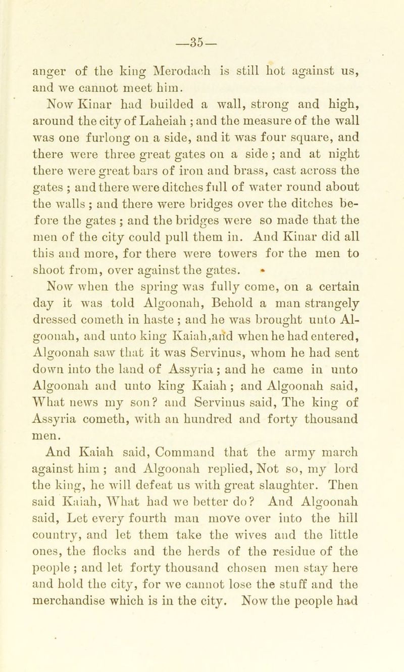 —35 — an^er of the king: Merodach is still hot against us, and we cannot meet him. Now Kinar had builded a wall, strong and high, around the city of Laheiah ; and the measure of the wall was one furlong on a side, and it was four square, and there were three great gates on a side ; and at night there were great bars of iron and brass, cast across the gates ; and there were ditches full of water round about the walls ; and there were bridges over the ditches be- fore the gates ; and the bridges were so made that the men of the city could pull them in. And Kinar did all this and more, for there were towers for the men to shoot from, over against the gates. Now when the spring was fully come, on a certain day it was told Algoonah, Behold a man strangely dressed cometh in haste ; and he was brought unto Al- goonah, and unto king Kaiah,arid when he had entered, Algoonah saw that it was Servinus, whom he had sent down into the land of Assyria ; and he came in unto Algoonah and unto king Kaiah ; and Algoonah said, What news my son? and Servinus said, The king of Assyria cometh, with an hundred and forty thousand men. And Kaiah said, Command that the army march against him ; and Algoonah replied, Not so, my lord the king, he will defeat us with great slaughter. Then said Kaiah, What had we better do ? And Algoonah said, Let every fourth man move over into the hill country, and let them take the wives and the little ones, the flocks and the herds of the residue of the people ; and let forty thousand chosen men stay here and hold the city, for we cannot lose the stuff and the merchandise which is in the city. Now the people had
