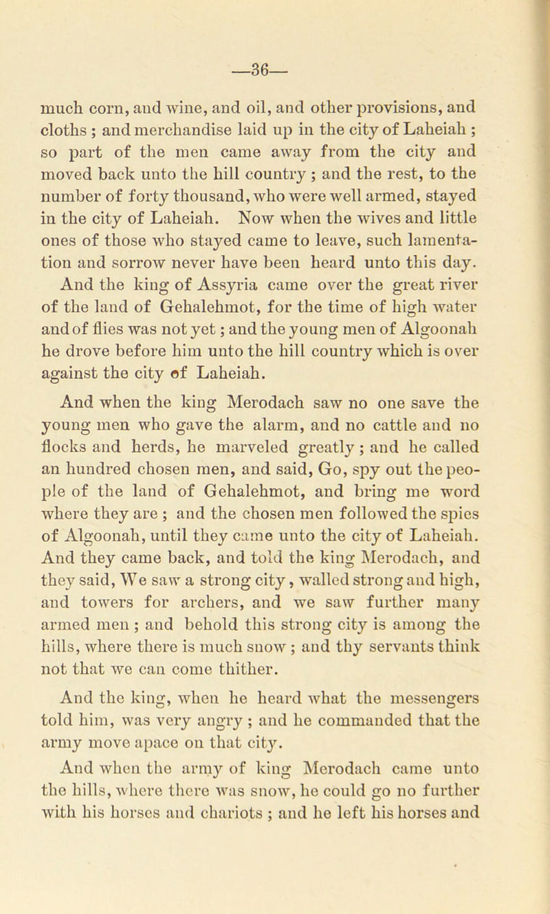 36- much corn, and wine, and oil, and other provisions, and cloths ; and merchandise laid up in the city of Laheiah ; so part of the men came away from the city and moved back unto the hill country; and the rest, to the number of forty thousand, who were well armed, stayed in the city of Laheiah. Now when the wives and little ones of those who stayed came to leave, such lamenta- tion and sorrow never have been heard unto this day. And the king of Assyria came over the great river of the land of Gehalehmot, for the time of high water and of flies was not yet; and the young men of Algoonah he drove before him unto the hill country which is over against the city of Laheiah. And when the king Merodack saw no one save the young men who gave the alarm, and no cattle and no flocks and herds, he marveled greatly; and he called an hundred chosen men, and said, Go, spy out the peo- ple of the land of Gehalehmot, and bring me word where they are ; and the chosen men followed the spies of Algoonah, until they came unto the city of Laheiah. And they came back, and told the king Merodack, and they said, We saw a strong city, walled strong and high, and towers for archers, and we saw further many armed men ; and behold this strong city is among the hills, where there is much snow ; and thy servants think not that we can come thither. And the king, when he heard what the messengers told him, was very angry ; and he commanded that the army move apace on that city. And when the army of king Merodach came unto the hills, where there was snow, he could go no further with his horses and chariots ; and he left his horses and
