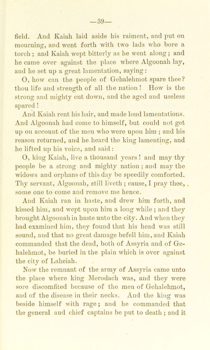 -39- field. And Kaiah laid aside his raiment, and put on mourning, and went forth with two lads who bore a torch ; and Kaiah wept bitterly as he went along ; and he came over against the place where Algoonah lay, and he set up a great lamentation, saying: O, how can the people of Gehalehmot spare thee? thou life and strength of all the nation ! How is the strong and mighty cut down, and the aged and useless spared ! And Kaiah rent his hair, and made loud lamentations. And Algoonah had come to himself, but could not get up on account of the men who were upon him ; and his reason returned, and he heard the king lamenting, and he lifted up his voice, and said : O, king Kaiah, live a thousand years ! and may thy people be a strong and mighty nation ; and may the widows and orphans of this day be speedily comforted. Thy servant, Algoonah, still liveth ; cause, I pray thee, some one to come and remove me hence. And Kaiah ran in haste, and drew him forth, and kissed him, and wept upon him a long while; and they brought Algoonah in haste unto the city. And when they had examined him, they found that his head was still sound, and that no great damage befell him, and Kaiah commanded that the dead, both of Assyria and of Ge- halehmot, be buried in the plain which is over against the city of Laheiah. Now the remnant of the army of Assyria came unto the place where king Merodack was, and they were sore discomfited because of the men of Gehalehmot, and of the disease in their necks. And the king was beside himself with rage; and he commanded that the general and chief captains be put to death ; and it