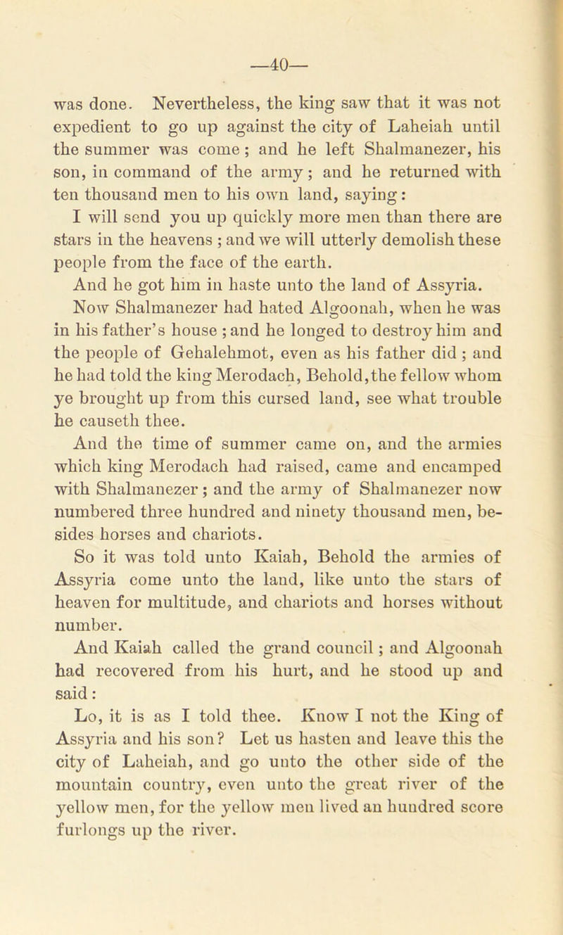 40- was done. Nevertheless, the king saw that it was not expedient to go up against the city of Laheiah until the summer was come ; and he left Shalmanezer, his son, in command of the army; and he returned with ten thousand men to his own land, saying: I will send you up quickly more men than there are stars in the heavens ; and we will utterly demolish these people from the face of the earth. And he got him in haste unto the land of Assyria. Now Shalmanezer had hated Algoonah, when he was in his father’s house ; and he longed to destroy him and the people of Gehalehmot, even as his father did ; and he had told the king Merodach, Behold,the fellow whom ye brought up from this cursed land, see what trouble he causeth thee. And the time of summer came on, and the armies which king Merodach had raised, came and encamped with Shalmanezer; and the army of Shalmanezer now numbered three hundred and ninety thousand men, be- sides horses and chariots. So it was told unto Kaiah, Behold the armies of Assyria come unto the laud, like unto the stars of heaven for multitude, and chariots and horses without number. And Kaiah called the grand council; and Algoonah had recovered from his hurt, and he stood up and said: Lo, it is as I told thee. Know I not the King of Assyria and his son ? Let us hasten and leave this the city of Laheiah, and go unto the other side of the mountain country, even unto the great river of the yellow men, for the yellow men lived an hundred score furlongs up the river.