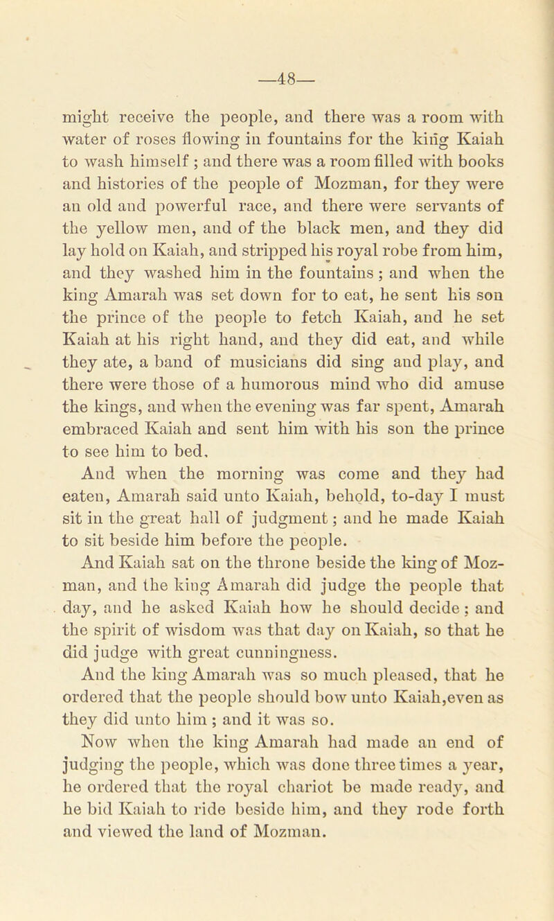 -48- might receive the people, and there was a room with water of roses flowing in fountains for the king Kaiah to wash himself ; and there was a room filled with books and histories of the people of Mozman, for they were an old and powerful race, and there were servants of the yellow men, and of the black men, and they did lay hold on Kaiah, and stripped his royal robe from him, and they washed him in the fountains ; and when the king Amarah was set down for to eat, he sent his son the prince of the people to fetch Kaiah, and he set Kaiah at his right hand, and they did eat, and while they ate, a band of musicians did sing aud play, and there were those of a humorous mind who did amuse the kings, and when the evening was far spent, Amarah embraced Kaiah and sent him with his son the prince to see him to bed. And when the morning was come and they had eaten, Amarah said unto Kaiah, behold, to-day I must sit in the great hall of judgment; and he made Kaiah to sit beside him before the people. And Kaiah sat on the throne beside the king of Moz- man, and the king Amarah did judge the people that day, and he asked Kaiah how he should decide; and the spirit of wisdom was that day on Kaiah, so that he did judge with great cunningness. And the king Amarah was so much pleased, that he ordered that the people should bow unto Kaiah,even as they did unto him ; and it was so. Now when the king Amarah had made an end of judging the people, which was done three times a year, he ordered that the royal chariot be made ready, and he bid Kaiah to ride beside him, and they rode forth and viewed the land of Mozman.